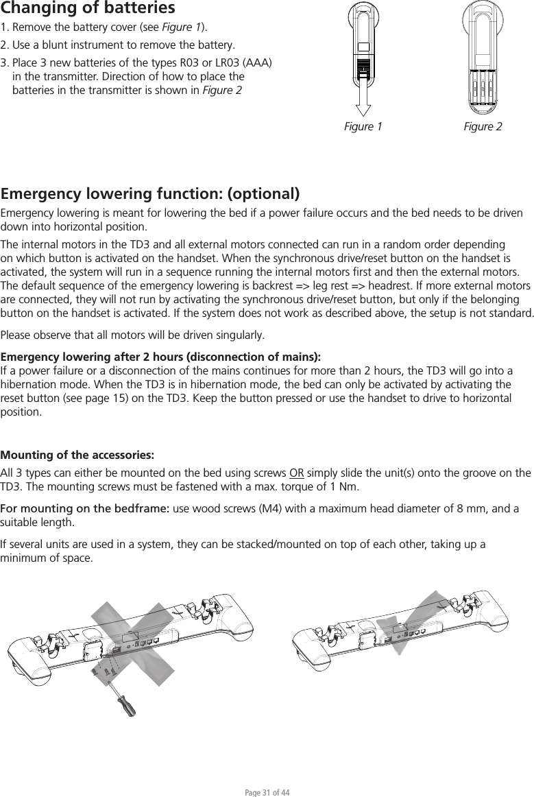 Page 31 of 44Changing of batteries 1. Remove the battery cover (see Figure 1).2. Use a blunt instrument to remove the battery.3. Place 3 new batteries of the types R03 or LR03 (AAA)   in the transmitter. Direction of how to place the    batteries in the transmitter is shown in Figure 2Figure 1 Figure 2Emergency lowering function: (optional) Emergency lowering is meant for lowering the bed if a power failure occurs and the bed needs to be driven down into horizontal position. The internal motors in the TD3 and all external motors connected can run in a random order depending on which button is activated on the handset. When the synchronous drive/reset button on the handset is activated, the system will run in a sequence running the internal motors ﬁrst and then the external motors. The default sequence of the emergency lowering is backrest =&gt; leg rest =&gt; headrest. If more external motors are connected, they will not run by activating the synchronous drive/reset button, but only if the belonging button on the handset is activated. If the system does not work as described above, the setup is not standard.Please observe that all motors will be driven singularly.Emergency lowering after 2 hours (disconnection of mains):If a power failure or a disconnection of the mains continues for more than 2 hours, the TD3 will go into a hibernation mode. When the TD3 is in hibernation mode, the bed can only be activated by activating the reset button (see page 15) on the TD3. Keep the button pressed or use the handset to drive to horizontal position.Mounting of the accessories:All 3 types can either be mounted on the bed using screws OR simply slide the unit(s) onto the groove on the TD3. The mounting screws must be fastened with a max. torque of 1 Nm.For mounting on the bedframe: use wood screws (M4) with a maximum head diameter of 8 mm, and a suitable length.If several units are used in a system, they can be stacked/mounted on top of each other, taking up a minimum of space.