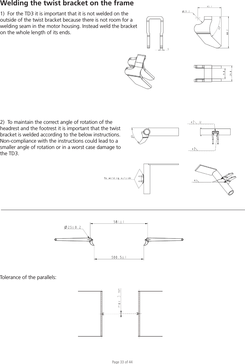 Page 33 of 44Tolerance of the parallels:2)  To maintain the correct angle of rotation of the headrest and the footrest it is important that the twist bracket is welded according to the below instructions. Non-compliance with the instructions could lead to a smaller angle of rotation or in a worst case damage to the TD3.Welding the twist bracket on the frame 1)  For the TD3 it is important that it is not welded on the outside of the twist bracket because there is not room for a welding seam in the motor housing. Instead weld the bracket on the whole length of its ends. 