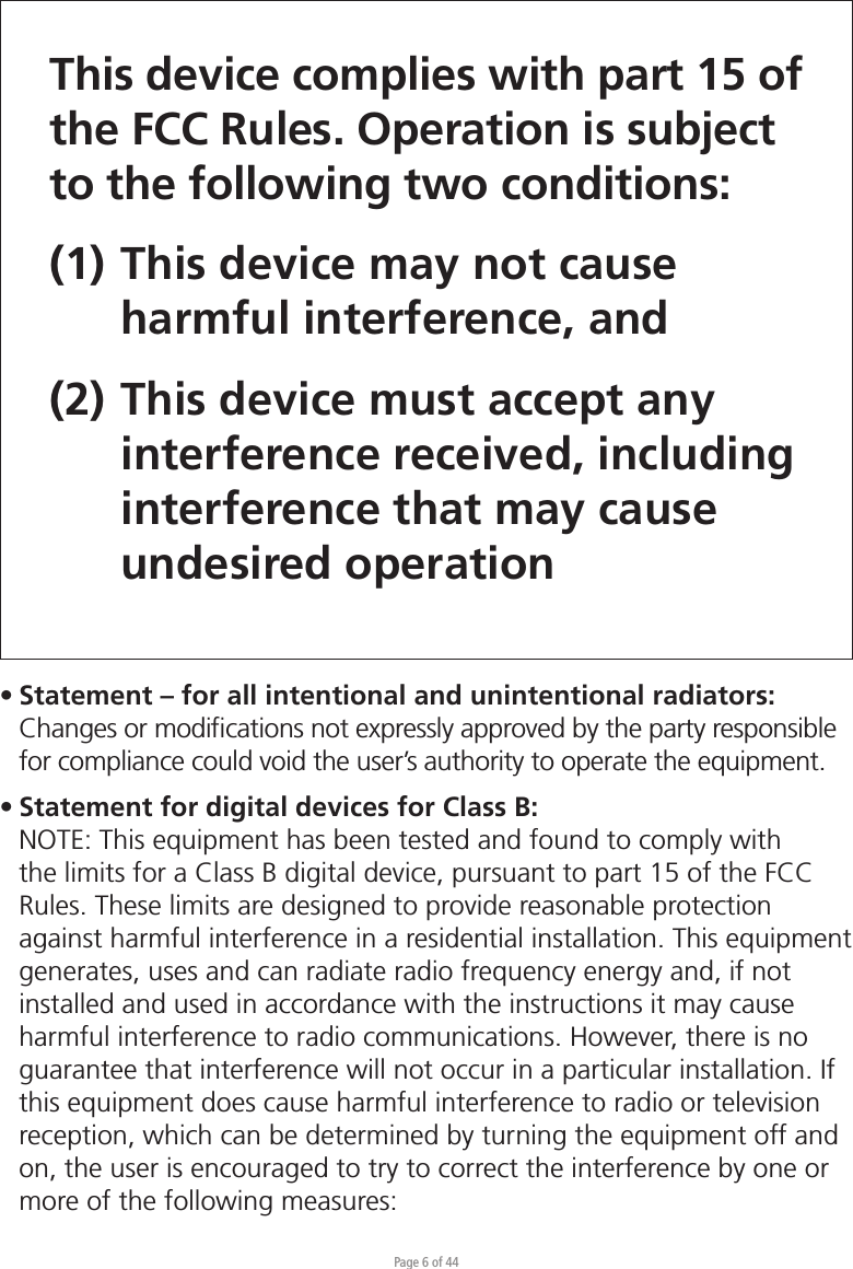 Page 6 of 44This device complies with part 15 of the FCC Rules. Operation is subject to the following two conditions: (1) This device may not cause   harmful interference, and (2) This device must accept any   interference received, including  interference that may cause  undesired operation• Statement – for all intentional and unintentional radiators:  Changes or modiﬁcations not expressly approved by the party responsible   for compliance could void the user’s authority to operate the equipment.• Statement for digital devices for Class B:NOTE: This equipment has been tested and found to comply with the limits for a Class B digital device, pursuant to part 15 of the FCC Rules. These limits are designed to provide reasonable protection against harmful interference in a residential installation. This equipment generates, uses and can radiate radio frequency energy and, if not installed and used in accordance with the instructions it may cause harmful interference to radio communications. However, there is no guarantee that interference will not occur in a particular installation. If this equipment does cause harmful interference to radio or television reception, which can be determined by turning the equipment off and on, the user is encouraged to try to correct the interference by one or more of the following measures: 