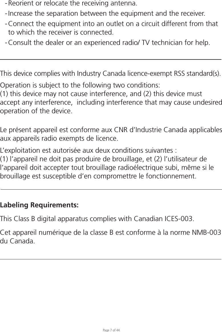 Page 7 of 44- Reorient or relocate the receiving antenna. - Increase the separation between the equipment and the receiver. - Connect the equipment into an outlet on a circuit different from that   to which the receiver is connected. - Consult the dealer or an experienced radio/ TV technician for help.This device complies with Industry Canada licence-exempt RSS standard(s).Operation is subject to the following two conditions:(1) this device may not cause interference, and (2) this device must accept any interference,  including interference that may cause undesired operation of the device.Le présent appareil est conforme aux CNR d’Industrie Canada applicables aux appareils radio exempts de licence. L’exploitation est autorisée aux deux conditions suivantes : (1) l’appareil ne doit pas produire de brouillage, et (2) l’utilisateur de l’appareil doit accepter tout brouillage radioélectrique subi, même si le brouillage est susceptible d’en compromettre le fonctionnement.Labeling Requirements:This Class B digital apparatus complies with Canadian ICES-003.Cet appareil numérique de la classe B est conforme à la norme NMB-003 du Canada.