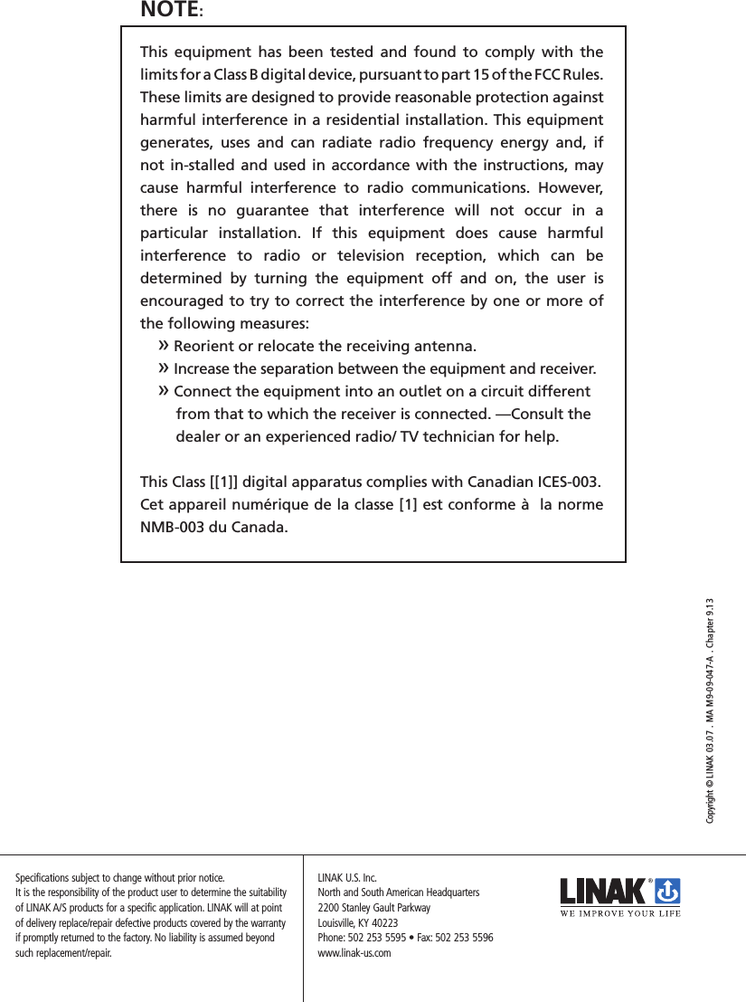 NOTE: This  equipment  has  been  tested  and  found  to  comply  with  the  limits for a Class B digital device, pursuant to part 15 of the FCC Rules. These limits are designed to provide reasonable protection against harmful interference in a residential installation. This equipment generates,  uses  and  can  radiate  radio  frequency  energy  and,  if  not in-stalled and used in accordance with the instructions, may cause  harmful  interference  to  radio  communications.  However, there  is  no  guarantee  that  interference  will  not  occur  in  a  particular  installation.  If  this  equipment  does  cause  harmful interference  to  radio  or  television  reception,  which  can  be determined  by  turning  the  equipment  off  and  on,  the  user  is encouraged to try to correct the interference by one or more of the following measures: » Reorient or relocate the receiving antenna. » Increase the separation between the equipment and receiver. » Connect the equipment into an outlet on a circuit different    from that to which the receiver is connected. —Consult the    dealer or an experienced radio/ TV technician for help.This Class [[1]] digital apparatus complies with Canadian ICES-003.Cet appareil numérique de la classe [1] est conforme à  la norme NMB-003 du Canada.Copyright © LINAK 03.07 . MA M9-09-047-A . Chapter 9.13LINAK U.S. Inc.North and South American Headquarters2200 Stanley Gault ParkwayLouisville, KY 40223Phone: 502 253 5595 • Fax: 502 253 5596www.linak-us.comSpecifications subject to change without prior notice. It is the responsibility of the product user to determine the suitability of LINAK A/S products for a specific application. LINAK will at point of delivery replace/repair defective products covered by the warranty if promptly returned to the factory. No liability is assumed beyond such replacement/repair.