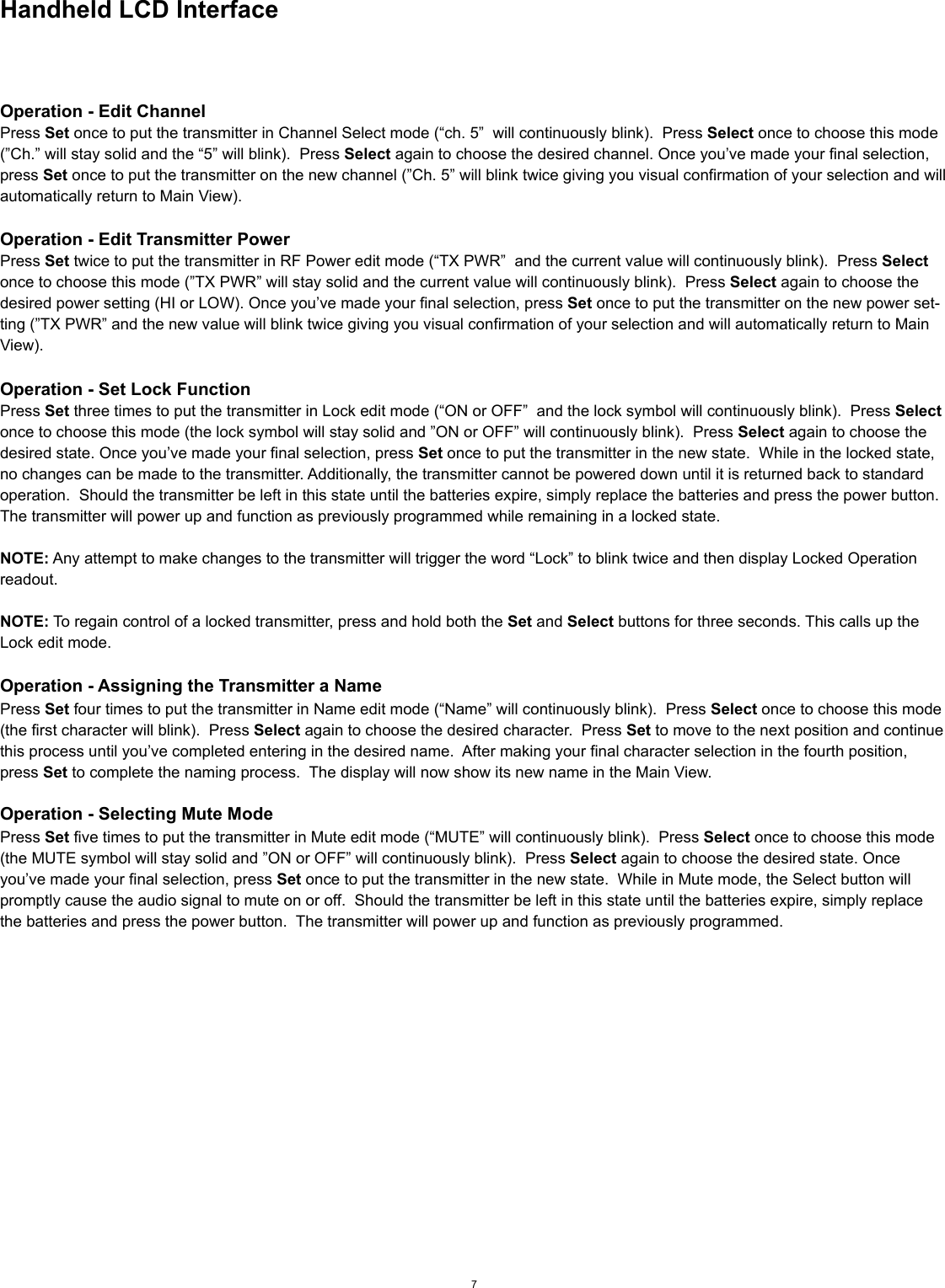 Handheld LCD InterfaceOperation - Edit ChannelPress Set once to put the transmitter in Channel Select mode (“ch. 5”  will continuously blink).  Press Select once to choose this mode (”Ch.” will stay solid and the “5” will blink).  Press Select again to choose the desired channel. Once you’ve made your final selection, press Set once to put the transmitter on the new channel (”Ch. 5” will blink twice giving you visual confirmation of your selection and will automatically return to Main View).Operation - Edit Transmitter PowerPress Set twice to put the transmitter in RF Power edit mode (“TX PWR”  and the current value will continuously blink).  Press Select once to choose this mode (”TX PWR” will stay solid and the current value will continuously blink).  Press Select again to choose the desired power setting (HI or LOW). Once you’ve made your final selection, press Set once to put the transmitter on the new power set-ting (”TX PWR” and the new value will blink twice giving you visual confirmation of your selection and will automatically return to Main View).     Operation - Set Lock FunctionPress Set three times to put the transmitter in Lock edit mode (“ON or OFF”  and the lock symbol will continuously blink).  Press Select once to choose this mode (the lock symbol will stay solid and ”ON or OFF” will continuously blink).  Press Select again to choose the desired state. Once you’ve made your final selection, press Set once to put the transmitter in the new state.  While in the locked state, no changes can be made to the transmitter. Additionally, the transmitter cannot be powered down until it is returned back to standard operation.  Should the transmitter be left in this state until the batteries expire, simply replace the batteries and press the power button.  The transmitter will power up and function as previously programmed while remaining in a locked state.     NOTE: Any attempt to make changes to the transmitter will trigger the word “Lock” to blink twice and then display Locked Operation readout.NOTE: To regain control of a locked transmitter, press and hold both the Set and Select buttons for three seconds. This calls up the Lock edit mode.Operation - Assigning the Transmitter a NamePress Set four times to put the transmitter in Name edit mode (“Name” will continuously blink).  Press Select once to choose this mode (the first character will blink).  Press Select again to choose the desired character.  Press Set to move to the next position and continue this process until you’ve completed entering in the desired name.  After making your final character selection in the fourth position, press Set to complete the naming process.  The display will now show its new name in the Main View.Operation - Selecting Mute ModePress Set five times to put the transmitter in Mute edit mode (“MUTE” will continuously blink).  Press Select once to choose this mode (the MUTE symbol will stay solid and ”ON or OFF” will continuously blink).  Press Select again to choose the desired state. Once you’ve made your final selection, press Set once to put the transmitter in the new state.  While in Mute mode, the Select button will promptly cause the audio signal to mute on or off.  Should the transmitter be left in this state until the batteries expire, simply replace the batteries and press the power button.  The transmitter will power up and function as previously programmed.7