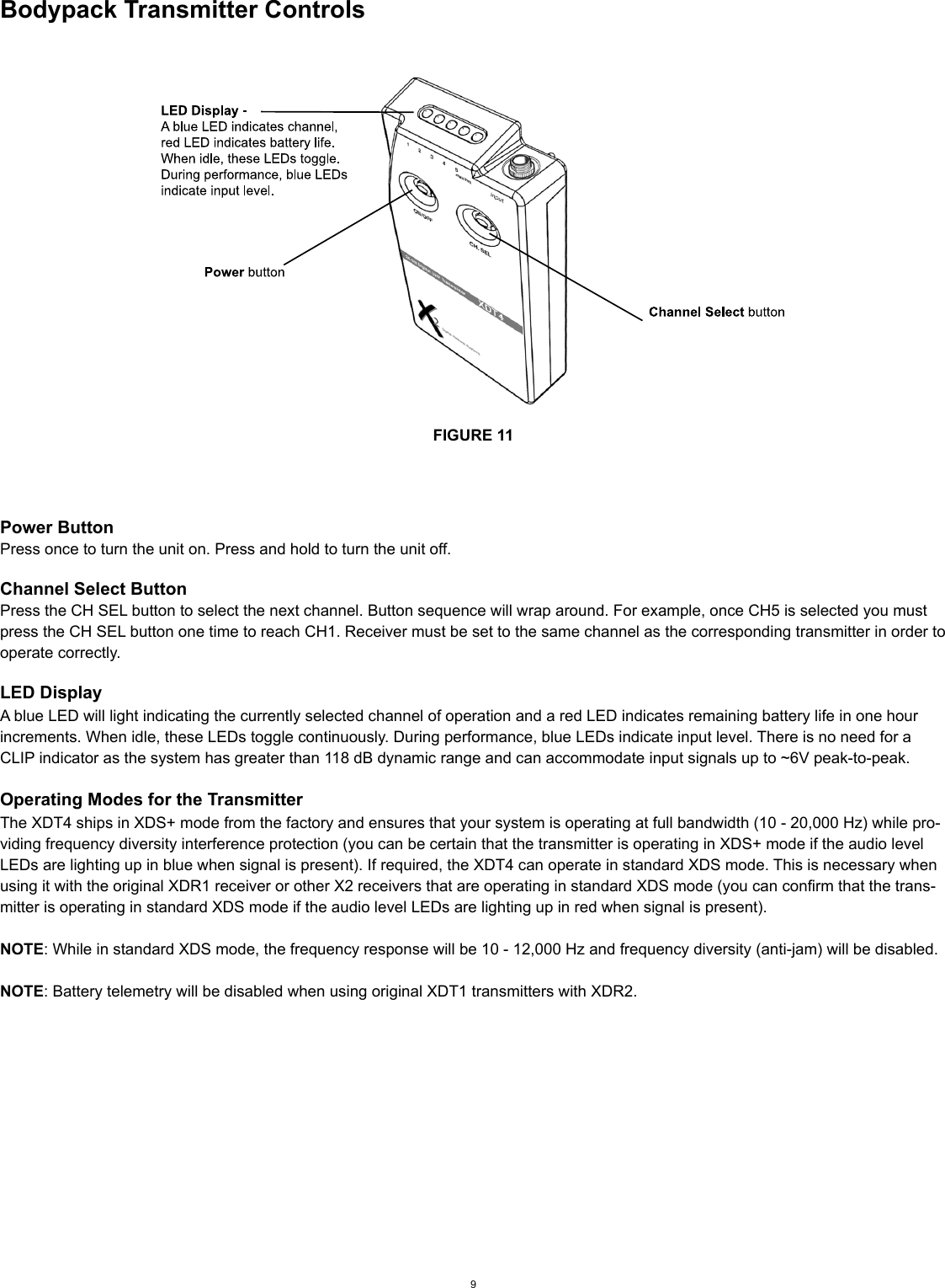 Bodypack Transmitter ControlsFIGURE 11Power ButtonPress once to turn the unit on. Press and hold to turn the unit off. Channel Select ButtonPress the CH SEL button to select the next channel. Button sequence will wrap around. For example, once CH5 is selected you must press the CH SEL button one time to reach CH1. Receiver must be set to the same channel as the corresponding transmitter in order to operate correctly.LED DisplayA blue LED will light indicating the currently selected channel of operation and a red LED indicates remaining battery life in one hour increments. When idle, these LEDs toggle continuously. During performance, blue LEDs indicate input level. There is no need for a CLIP indicator as the system has greater than 118 dB dynamic range and can accommodate input signals up to ~6V peak-to-peak.Operating Modes for the TransmitterThe XDT4 ships in XDS+ mode from the factory and ensures that your system is operating at full bandwidth (10 - 20,000 Hz) while pro-viding frequency diversity interference protection (you can be certain that the transmitter is operating in XDS+ mode if the audio level LEDs are lighting up in blue when signal is present). If required, the XDT4 can operate in standard XDS mode. This is necessary when using it with the original XDR1 receiver or other X2 receivers that are operating in standard XDS mode (you can confirm that the trans-mitter is operating in standard XDS mode if the audio level LEDs are lighting up in red when signal is present). NOTE: While in standard XDS mode, the frequency response will be 10 - 12,000 Hz and frequency diversity (anti-jam) will be disabled.NOTE: Battery telemetry will be disabled when using original XDT1 transmitters with XDR2.9