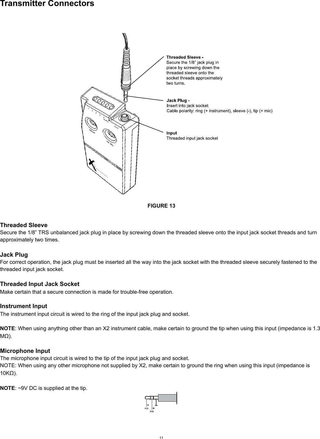 Transmitter ConnectorsFIGURE 13Threaded SleeveSecure the 1/8” TRS unbalanced jack plug in place by screwing down the threaded sleeve onto the input jack socket threads and turn approximately two times.Jack PlugFor correct operation, the jack plug must be inserted all the way into the jack socket with the threaded sleeve securely fastened to the threaded input jack socket.Threaded Input Jack SocketMake certain that a secure connection is made for trouble-free operation. Instrument InputThe instrument input circuit is wired to the ring of the input jack plug and socket.NOTE: When using anything other than an X2 instrument cable, make certain to ground the tip when using this input (impedance is 1.3 MΩ).Microphone InputThe microphone input circuit is wired to the tip of the input jack plug and socket.NOTE: When using any other microphone not supplied by X2, make certain to ground the ring when using this input (impedance is 10KΩ).NOTE: ~9V DC is supplied at the tip.11