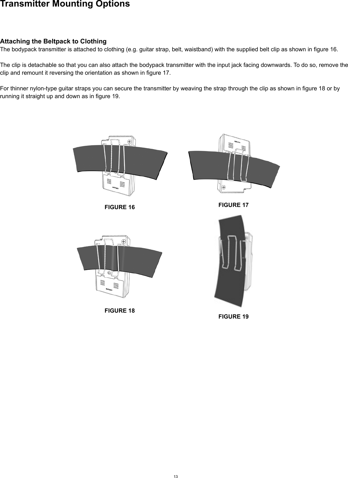 Transmitter Mounting OptionsAttaching the Beltpack to ClothingThe bodypack transmitter is attached to clothing (e.g. guitar strap, belt, waistband) with the supplied belt clip as shown in figure 16.The clip is detachable so that you can also attach the bodypack transmitter with the input jack facing downwards. To do so, remove the clip and remount it reversing the orientation as shown in figure 17.For thinner nylon-type guitar straps you can secure the transmitter by weaving the strap through the clip as shown in figure 18 or by running it straight up and down as in figure 19.13FIGURE 16 FIGURE 17FIGURE 18FIGURE 19