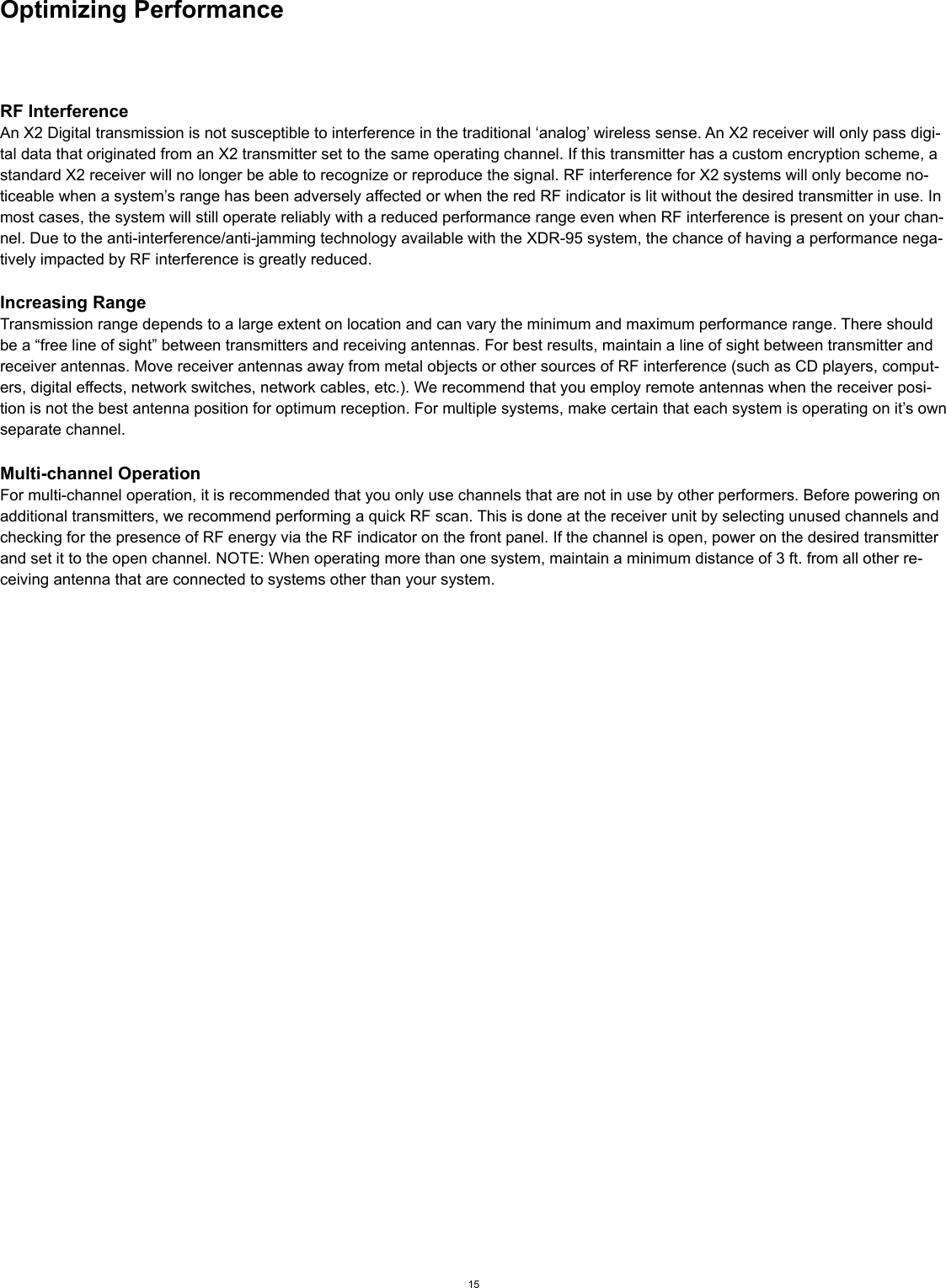 Optimizing PerformanceRF InterferenceAn X2 Digital transmission is not susceptible to interference in the traditional ‘analog’ wireless sense. An X2 receiver will only pass digi-tal data that originated from an X2 transmitter set to the same operating channel. If this transmitter has a custom encryption scheme, a standard X2 receiver will no longer be able to recognize or reproduce the signal. RF interference for X2 systems will only become no-ticeable when a system’s range has been adversely affected or when the red RF indicator is lit without the desired transmitter in use. In most cases, the system will still operate reliably with a reduced performance range even when RF interference is present on your chan-nel. Due to the anti-interference/anti-jamming technology available with the XDR-95 system, the chance of having a performance nega-tively impacted by RF interference is greatly reduced.Increasing RangeTransmission range depends to a large extent on location and can vary the minimum and maximum performance range. There should be a “free line of sight” between transmitters and receiving antennas. For best results, maintain a line of sight between transmitter and receiver antennas. Move receiver antennas away from metal objects or other sources of RF interference (such as CD players, comput-ers, digital effects, network switches, network cables, etc.). We recommend that you employ remote antennas when the receiver posi-tion is not the best antenna position for optimum reception. For multiple systems, make certain that each system is operating on it’s own separate channel.Multi-channel OperationFor multi-channel operation, it is recommended that you only use channels that are not in use by other performers. Before powering on additional transmitters, we recommend performing a quick RF scan. This is done at the receiver unit by selecting unused channels and checking for the presence of RF energy via the RF indicator on the front panel. If the channel is open, power on the desired transmitter and set it to the open channel. NOTE: When operating more than one system, maintain a minimum distance of 3 ft. from all other re-ceiving antenna that are connected to systems other than your system.15