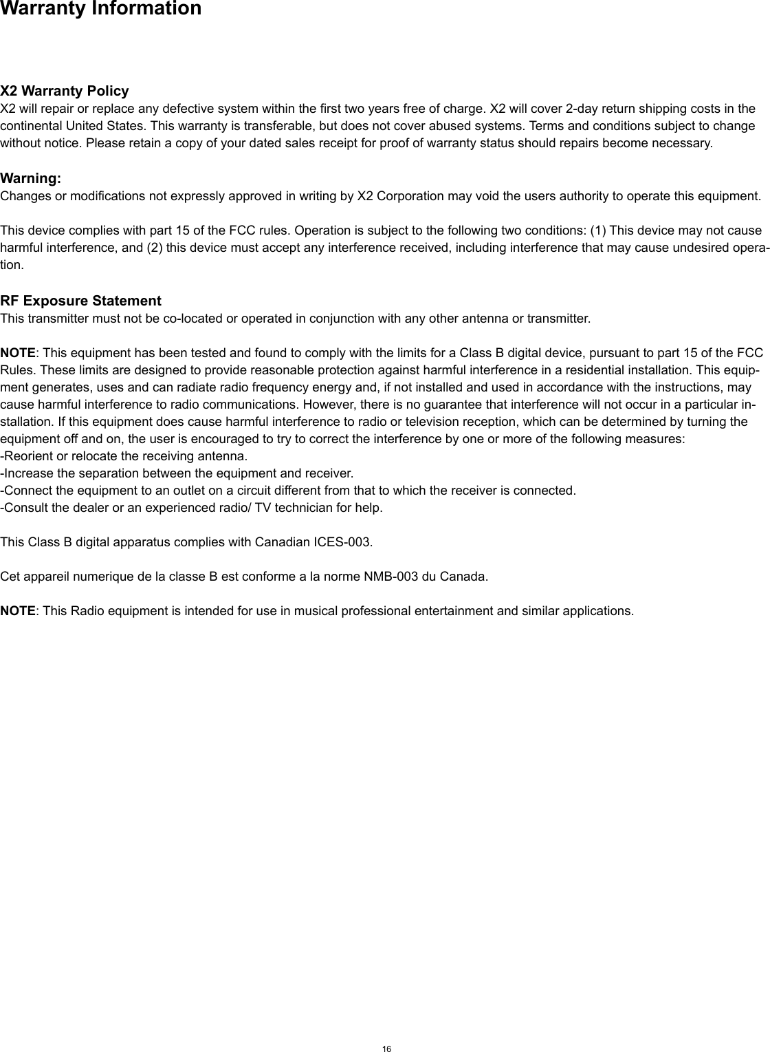Warranty InformationX2 Warranty PolicyX2 will repair or replace any defective system within the first two years free of charge. X2 will cover 2-day return shipping costs in the continental United States. This warranty is transferable, but does not cover abused systems. Terms and conditions subject to change without notice. Please retain a copy of your dated sales receipt for proof of warranty status should repairs become necessary.Warning:Changes or modifications not expressly approved in writing by X2 Corporation may void the users authority to operate this equipment.This device complies with part 15 of the FCC rules. Operation is subject to the following two conditions: (1) This device may not cause harmful interference, and (2) this device must accept any interference received, including interference that may cause undesired opera-tion.RF Exposure StatementThis transmitter must not be co-located or operated in conjunction with any other antenna or transmitter.NOTE: This equipment has been tested and found to comply with the limits for a Class B digital device, pursuant to part 15 of the FCC Rules. These limits are designed to provide reasonable protection against harmful interference in a residential installation. This equip-ment generates, uses and can radiate radio frequency energy and, if not installed and used in accordance with the instructions, may cause harmful interference to radio communications. However, there is no guarantee that interference will not occur in a particular in-stallation. If this equipment does cause harmful interference to radio or television reception, which can be determined by turning the equipment off and on, the user is encouraged to try to correct the interference by one or more of the following measures:-Reorient or relocate the receiving antenna.-Increase the separation between the equipment and receiver.-Connect the equipment to an outlet on a circuit different from that to which the receiver is connected.-Consult the dealer or an experienced radio/ TV technician for help.This Class B digital apparatus complies with Canadian ICES-003.Cet appareil numerique de la classe B est conforme a la norme NMB-003 du Canada.NOTE: This Radio equipment is intended for use in musical professional entertainment and similar applications.16