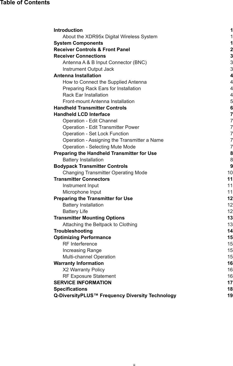 Table of ContentsIntroduction  1About the XDR95x Digital Wireless System  1System Components  1Receiver Controls &amp; Front Panel  2Receiver Connections  3Antenna A &amp; B Input Connector (BNC)  3Instrument Output Jack  3Antenna Installation  4How to Connect the Supplied Antenna  4Preparing Rack Ears for Installation  4Rack Ear Installation  4Front-mount Antenna Installation  5Handheld Transmitter Controls  6Handheld LCD Interface  7Operation - Edit Channel  7Operation - Edit Transmitter Power  7Operation - Set Lock Function  7Operation - Assigning the Transmitter a Name  7Operation - Selecting Mute Mode  7Preparing the Handheld Transmitter for Use  8Battery Installation  8Bodypack Transmitter Controls  9Changing Transmitter Operating Mode  10Transmitter Connectors  11Instrument Input  11Microphone Input  11Preparing the Transmitter for Use  12Battery Installation  12Battery Life  12Transmitter Mounting Options  13Attaching the Beltpack to Clothing  13Troubleshooting  14Optimizing Performance  15RF Interference  15Increasing Range  15Multi-channel Operation  15Warranty Information  16X2 Warranty Policy  16RF Exposure Statement  16SERVICE INFORMATION  17Specifications  18Q-DiversityPLUS™ Frequency Diversity Technology  19iii