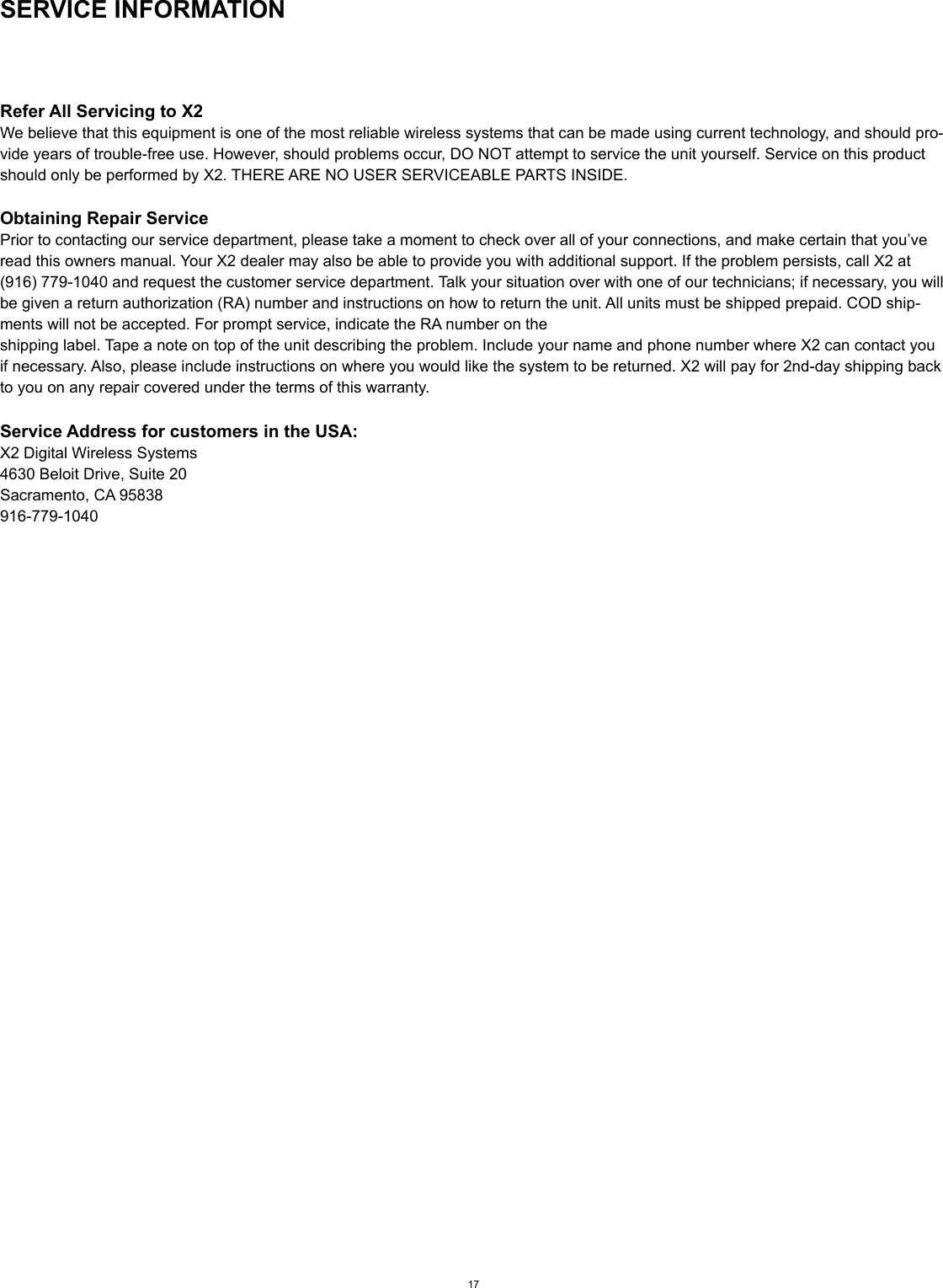 SERVICE INFORMATIONRefer All Servicing to X2We believe that this equipment is one of the most reliable wireless systems that can be made using current technology, and should pro-vide years of trouble-free use. However, should problems occur, DO NOT attempt to service the unit yourself. Service on this product should only be performed by X2. THERE ARE NO USER SERVICEABLE PARTS INSIDE.Obtaining Repair ServicePrior to contacting our service department, please take a moment to check over all of your connections, and make certain that you’ve read this owners manual. Your X2 dealer may also be able to provide you with additional support. If the problem persists, call X2 at (916) 779-1040 and request the customer service department. Talk your situation over with one of our technicians; if necessary, you will be given a return authorization (RA) number and instructions on how to return the unit. All units must be shipped prepaid. COD ship-ments will not be accepted. For prompt service, indicate the RA number on theshipping label. Tape a note on top of the unit describing the problem. Include your name and phone number where X2 can contact you if necessary. Also, please include instructions on where you would like the system to be returned. X2 will pay for 2nd-day shipping back to you on any repair covered under the terms of this warranty.Service Address for customers in the USA:X2 Digital Wireless Systems4630 Beloit Drive, Suite 20Sacramento, CA 95838916-779-104017