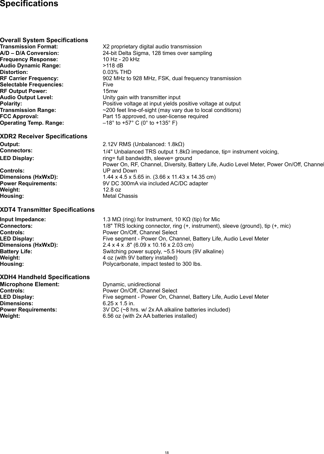 SpecificationsOverall System SpecificationsTransmission Format:X2 proprietary digital audio transmissionA/D – D/A Conversion:24-bit Delta Sigma, 128 times over samplingFrequency Response:10 Hz - 20 kHzAudio Dynamic Range:&gt;118 dBDistortion:0.03% THDRF Carrier Frequency:902 MHz to 928 MHz, FSK, dual frequency transmissionSelectable Frequencies:FiveRF Output Power:15mwAudio Output Level:Unity gain with transmitter inputPolarity:Positive voltage at input yields positive voltage at outputTransmission Range:~200 feet line-of-sight (may vary due to local conditions)FCC Approval:Part 15 approved, no user-license requiredOperating Temp. Range:–18° to +57° C (0° to +135° F)XDR2 Receiver SpecificationsOutput:2.12V RMS (Unbalanced: 1.8kΩ)Connectors:1/4&quot; Unbalanced TRS output 1.8kΩ impedance, tip= instrument voicing,LED Display:ring= full bandwidth, sleeve= groundControls:Power On, RF, Channel, Diversity, Battery Life, Audio Level Meter, Power On/Off, Channel UP and DownDimensions (HxWxD):1.44 x 4.5 x 5.65 in. (3.66 x 11.43 x 14.35 cm)Power Requirements:9V DC 300mA via included AC/DC adapterWeight:12.8 ozHousing:Metal ChassisXDT4 Transmitter SpecificationsInput Impedance:1.3 MΩ (ring) for Instrument, 10 KΩ (tip) for MicConnectors:1/8&quot; TRS locking connector, ring (+, instrument), sleeve (ground), tip (+, mic)Controls:Power On/Off, Channel SelectLED Display:Five segment - Power On, Channel, Battery Life, Audio Level MeterDimensions (HxWxD):2.4 x 4 x .8&quot; (6.09 x 10.16 x 2.03 cm)Battery Life:Switching power supply, ~5.5 Hours (9V alkaline)Weight:4 oz (with 9V battery installed)Housing:Polycarbonate, impact tested to 300 lbs.XDH4 Handheld SpecificationsMicrophone Element:Dynamic, unidirectional Controls:Power On/Off, Channel SelectLED Display:Five segment - Power On, Channel, Battery Life, Audio Level MeterDimensions:6.25 x 1.5 in.Power Requirements:3V DC (~8 hrs. w/ 2x AA alkaline batteries included)Weight:6.56 oz (with 2x AA batteries installed)18