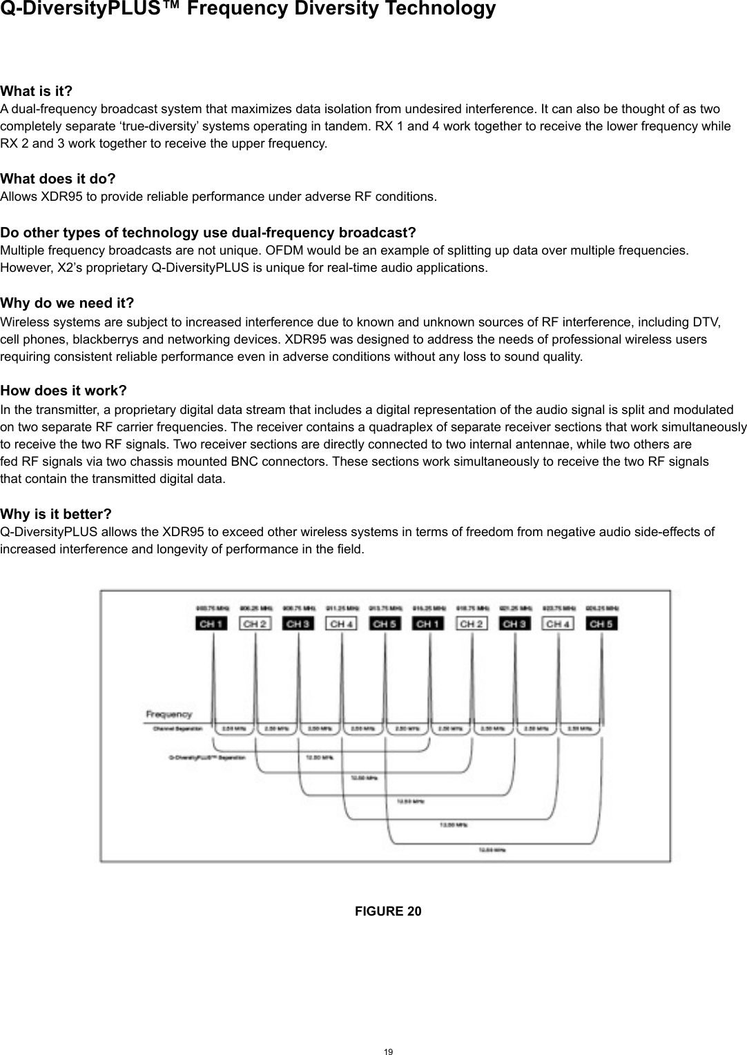 Q-DiversityPLUS™ Frequency Diversity TechnologyWhat is it?A dual-frequency broadcast system that maximizes data isolation from undesired interference. It can also be thought of as twocompletely separate ‘true-diversity’ systems operating in tandem. RX 1 and 4 work together to receive the lower frequency whileRX 2 and 3 work together to receive the upper frequency. What does it do?Allows XDR95 to provide reliable performance under adverse RF conditions.Do other types of technology use dual-frequency broadcast?Multiple frequency broadcasts are not unique. OFDM would be an example of splitting up data over multiple frequencies.However, X2’s proprietary Q-DiversityPLUS is unique for real-time audio applications.Why do we need it?Wireless systems are subject to increased interference due to known and unknown sources of RF interference, including DTV,cell phones, blackberrys and networking devices. XDR95 was designed to address the needs of professional wireless usersrequiring consistent reliable performance even in adverse conditions without any loss to sound quality.How does it work?In the transmitter, a proprietary digital data stream that includes a digital representation of the audio signal is split and modulatedon two separate RF carrier frequencies. The receiver contains a quadraplex of separate receiver sections that work simultaneouslyto receive the two RF signals. Two receiver sections are directly connected to two internal antennae, while two others arefed RF signals via two chassis mounted BNC connectors. These sections work simultaneously to receive the two RF signalsthat contain the transmitted digital data.Why is it better?Q-DiversityPLUS allows the XDR95 to exceed other wireless systems in terms of freedom from negative audio side-effects ofincreased interference and longevity of performance in the field.FIGURE 2019