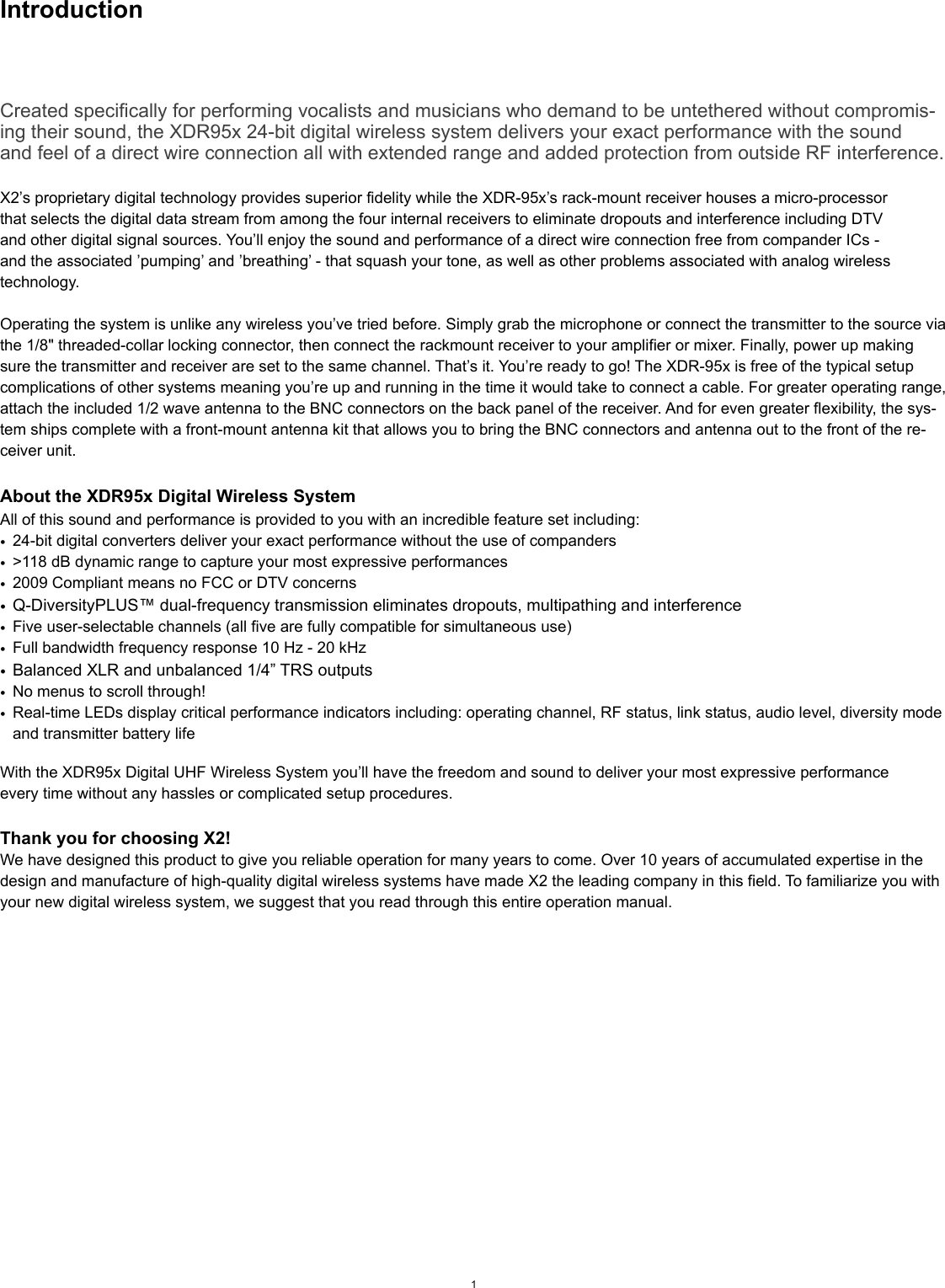 IntroductionCreated specifically for performing vocalists and musicians who demand to be untethered without compromis-ing their sound, the XDR95x 24-bit digital wireless system delivers your exact performance with the soundand feel of a direct wire connection all with extended range and added protection from outside RF interference.X2’s proprietary digital technology provides superior fidelity while the XDR-95x’s rack-mount receiver houses a micro-processorthat selects the digital data stream from among the four internal receivers to eliminate dropouts and interference including DTVand other digital signal sources. You’ll enjoy the sound and performance of a direct wire connection free from compander ICs -and the associated ’pumping’ and ’breathing’ - that squash your tone, as well as other problems associated with analog wirelesstechnology.Operating the system is unlike any wireless you’ve tried before. Simply grab the microphone or connect the transmitter to the source via the 1/8&quot; threaded-collar locking connector, then connect the rackmount receiver to your amplifier or mixer. Finally, power up making sure the transmitter and receiver are set to the same channel. That’s it. You’re ready to go! The XDR-95x is free of the typical setup complications of other systems meaning you’re up and running in the time it would take to connect a cable. For greater operating range, attach the included 1/2 wave antenna to the BNC connectors on the back panel of the receiver. And for even greater flexibility, the sys-tem ships complete with a front-mount antenna kit that allows you to bring the BNC connectors and antenna out to the front of the re-ceiver unit.About the XDR95x Digital Wireless System All of this sound and performance is provided to you with an incredible feature set including:•24-bit digital converters deliver your exact performance without the use of companders•&gt;118 dB dynamic range to capture your most expressive performances•2009 Compliant means no FCC or DTV concerns•Q-DiversityPLUS™ dual-frequency transmission eliminates dropouts, multipathing and interference•Five user-selectable channels (all five are fully compatible for simultaneous use)•Full bandwidth frequency response 10 Hz - 20 kHz•Balanced XLR and unbalanced 1/4” TRS outputs•No menus to scroll through!•Real-time LEDs display critical performance indicators including: operating channel, RF status, link status, audio level, diversity mode and transmitter battery lifeWith the XDR95x Digital UHF Wireless System you’ll have the freedom and sound to deliver your most expressive performanceevery time without any hassles or complicated setup procedures.Thank you for choosing X2!We have designed this product to give you reliable operation for many years to come. Over 10 years of accumulated expertise in the design and manufacture of high-quality digital wireless systems have made X2 the leading company in this field. To familiarize you with your new digital wireless system, we suggest that you read through this entire operation manual.1