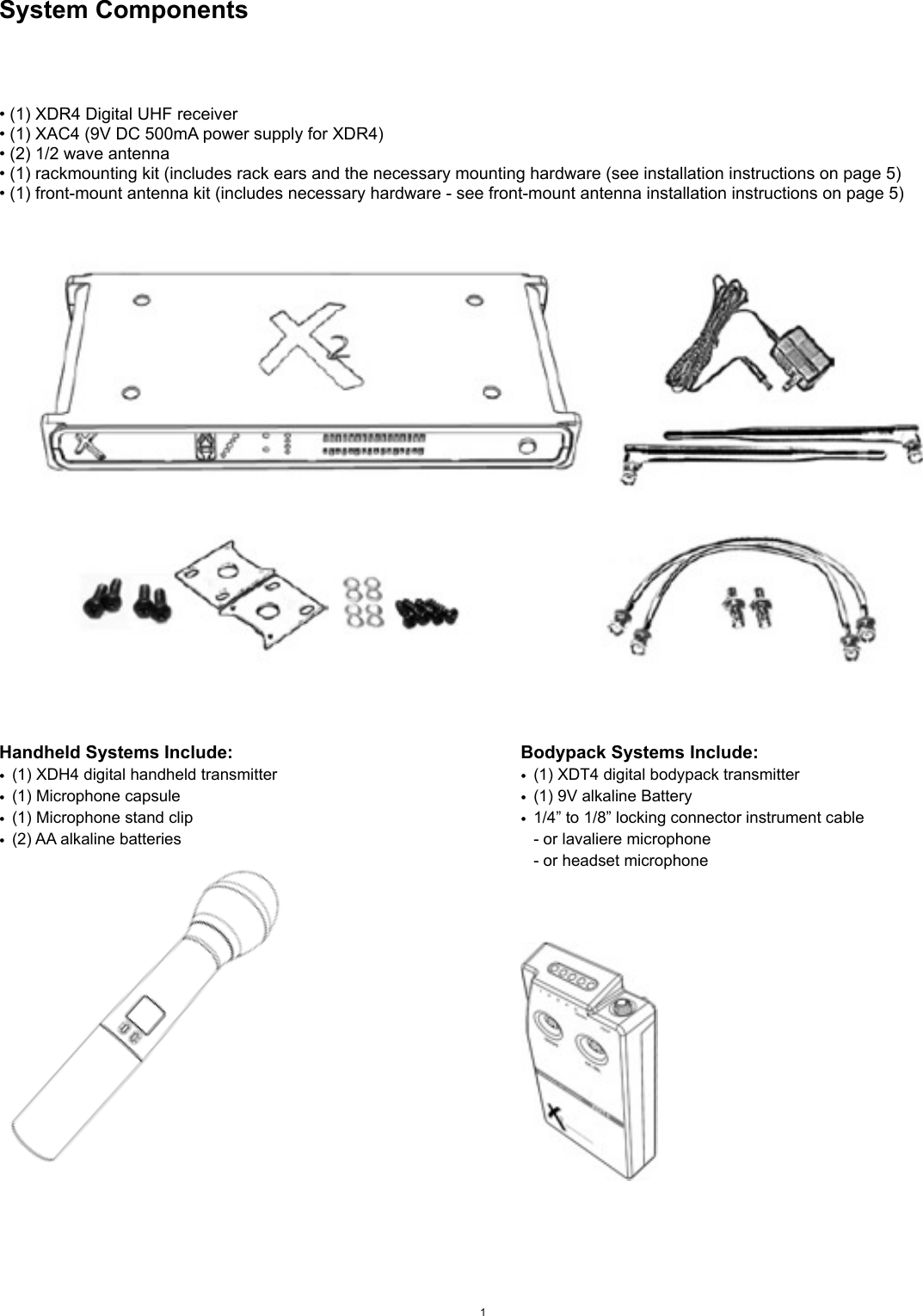 System Components• (1) XDR4 Digital UHF receiver• (1) XAC4 (9V DC 500mA power supply for XDR4)• (2) 1/2 wave antenna• (1) rackmounting kit (includes rack ears and the necessary mounting hardware (see installation instructions on page 5)• (1) front-mount antenna kit (includes necessary hardware - see front-mount antenna installation instructions on page 5)1Handheld Systems Include:•(1) XDH4 digital handheld transmitter•(1) Microphone capsule•(1) Microphone stand clip•(2) AA alkaline batteriesBodypack Systems Include:•(1) XDT4 digital bodypack transmitter•(1) 9V alkaline Battery•1/4” to 1/8” locking connector instrument cable- or lavaliere microphone- or headset microphone