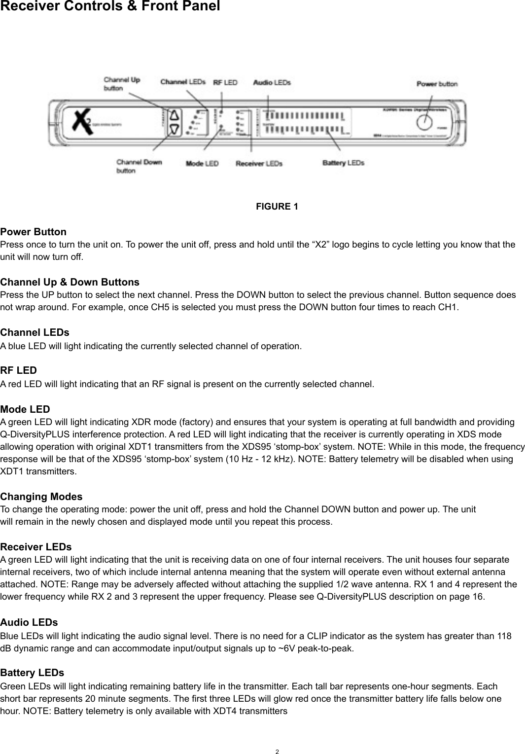 Receiver Controls &amp; Front PanelFIGURE 1Power ButtonPress once to turn the unit on. To power the unit off, press and hold until the “X2” logo begins to cycle letting you know that theunit will now turn off. Channel Up &amp; Down ButtonsPress the UP button to select the next channel. Press the DOWN button to select the previous channel. Button sequence doesnot wrap around. For example, once CH5 is selected you must press the DOWN button four times to reach CH1.Channel LEDsA blue LED will light indicating the currently selected channel of operation.RF LEDA red LED will light indicating that an RF signal is present on the currently selected channel.Mode LEDA green LED will light indicating XDR mode (factory) and ensures that your system is operating at full bandwidth and providingQ-DiversityPLUS interference protection. A red LED will light indicating that the receiver is currently operating in XDS modeallowing operation with original XDT1 transmitters from the XDS95 ‘stomp-box’ system. NOTE: While in this mode, the frequencyresponse will be that of the XDS95 ‘stomp-box’ system (10 Hz - 12 kHz). NOTE: Battery telemetry will be disabled when usingXDT1 transmitters.Changing ModesTo change the operating mode: power the unit off, press and hold the Channel DOWN button and power up. The unitwill remain in the newly chosen and displayed mode until you repeat this process.Receiver LEDsA green LED will light indicating that the unit is receiving data on one of four internal receivers. The unit houses four separateinternal receivers, two of which include internal antenna meaning that the system will operate even without external antennaattached. NOTE: Range may be adversely affected without attaching the supplied 1/2 wave antenna. RX 1 and 4 represent thelower frequency while RX 2 and 3 represent the upper frequency. Please see Q-DiversityPLUS description on page 16.Audio LEDsBlue LEDs will light indicating the audio signal level. There is no need for a CLIP indicator as the system has greater than 118dB dynamic range and can accommodate input/output signals up to ~6V peak-to-peak.Battery LEDsGreen LEDs will light indicating remaining battery life in the transmitter. Each tall bar represents one-hour segments. Eachshort bar represents 20 minute segments. The first three LEDs will glow red once the transmitter battery life falls below onehour. NOTE: Battery telemetry is only available with XDT4 transmitters2