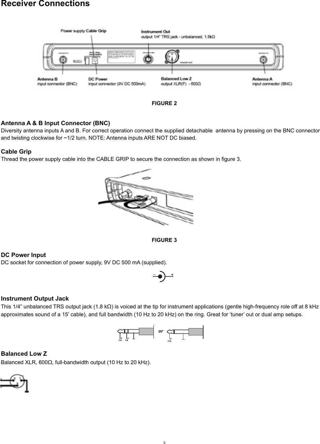 Receiver ConnectionsFIGURE 2Antenna A &amp; B Input Connector (BNC)Diversity antenna inputs A and B. For correct operation connect the supplied detachable  antenna by pressing on the BNC connector and twisting clockwise for ~1/2 turn. NOTE: Antenna inputs ARE NOT DC biased.Cable GripThread the power supply cable into the CABLE GRIP to secure the connection as shown in figure 3.FIGURE 3DC Power InputDC socket for connection of power supply, 9V DC 500 mA (supplied).Instrument Output JackThis 1/4” unbalanced TRS output jack (1.8 kΩ) is voiced at the tip for instrument applications (gentle high-frequency role off at 8 kHz approximates sound of a 15’ cable), and full bandwidth (10 Hz to 20 kHz) on the ring. Great for ‘tuner’ out or dual amp setups.Balanced Low ZBalanced XLR, 600Ω, full-bandwidth output (10 Hz to 20 kHz).3