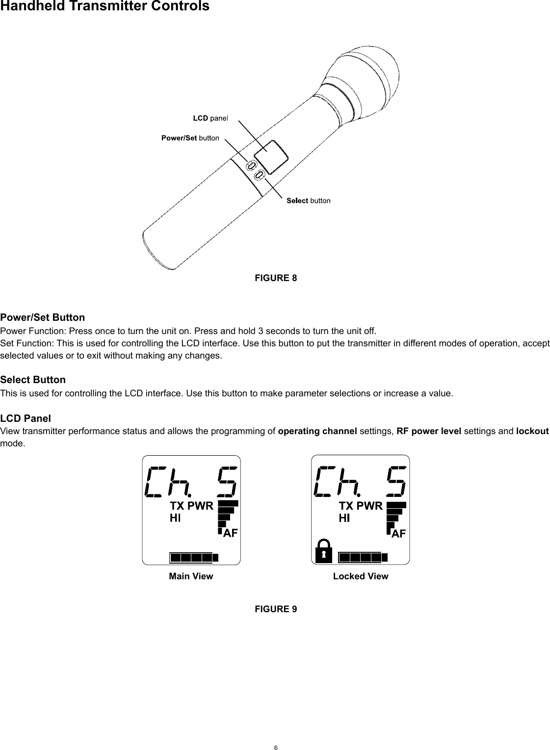 Handheld Transmitter ControlsFIGURE 8Power/Set ButtonPower Function: Press once to turn the unit on. Press and hold 3 seconds to turn the unit off.Set Function: This is used for controlling the LCD interface. Use this button to put the transmitter in different modes of operation, accept selected values or to exit without making any changes.  Select ButtonThis is used for controlling the LCD interface. Use this button to make parameter selections or increase a value.LCD PanelView transmitter performance status and allows the programming of operating channel settings, RF power level settings and lockout mode.FIGURE 96Main View Locked View