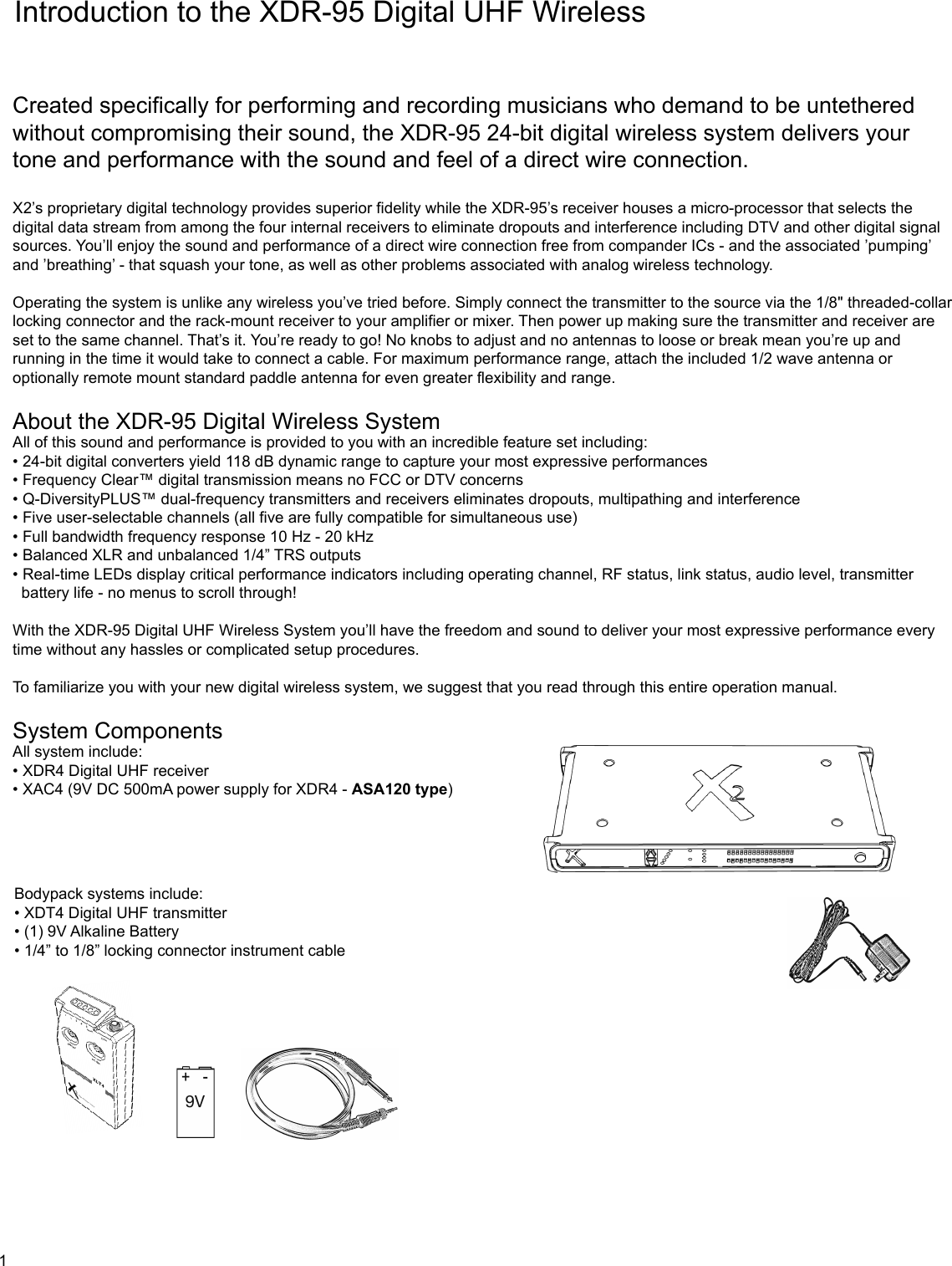 Introduction to the XDR-95 Digital UHF WirelessCreated specifically for performing and recording musicians who demand to be untethered without compromising their sound, the XDR-95 24-bit digital wireless system delivers your tone and performance with the sound and feel of a direct wire connection.X2’s proprietary digital technology provides superior fidelity while the XDR-95’s receiver houses a micro-processor that selects the digital data stream from among the four internal receivers to eliminate dropouts and interference including DTV and other digital signal sources. You’ll enjoy the sound and performance of a direct wire connection free from compander ICs - and the associated ’pumping’ and ’breathing’ - that squash your tone, as well as other problems associated with analog wireless technology.Operating the system is unlike any wireless you’ve tried before. Simply connect the transmitter to the source via the 1/8&quot; threaded-collar locking connector and the rack-mount receiver to your amplifier or mixer. Then power up making sure the transmitter and receiver are set to the same channel. That’s it. You’re ready to go! No knobs to adjust and no antennas to loose or break mean you’re up and running in the time it would take to connect a cable. For maximum performance range, attach the included 1/2 wave antenna or optionally remote mount standard paddle antenna for even greater flexibility and range.About the XDR-95 Digital Wireless SystemAll of this sound and performance is provided to you with an incredible feature set including:• 24-bit digital converters yield 118 dB dynamic range to capture your most expressive performances• Frequency Clear™ digital transmission means no FCC or DTV concerns• Q-DiversityPLUS™ dual-frequency transmitters and receivers eliminates dropouts, multipathing and interference• Five user-selectable channels (all five are fully compatible for simultaneous use)• Full bandwidth frequency response 10 Hz - 20 kHz• Balanced XLR and unbalanced 1/4” TRS outputs • Real-time LEDs display critical performance indicators including operating channel, RF status, link status, audio level, transmitter   battery life - no menus to scroll through!With the XDR-95 Digital UHF Wireless System you’ll have the freedom and sound to deliver your most expressive performance every time without any hassles or complicated setup procedures.To familiarize you with your new digital wireless system, we suggest that you read through this entire operation manual.System ComponentsAll system include:• XDR4 Digital UHF receiver• XAC4 (9V DC 500mA power supply for XDR4 - ASA120 type)Bodypack systems include:• XDT4 Digital UHF transmitter• (1) 9V Alkaline Battery• 1/4” to 1/8” locking connector instrument cable1