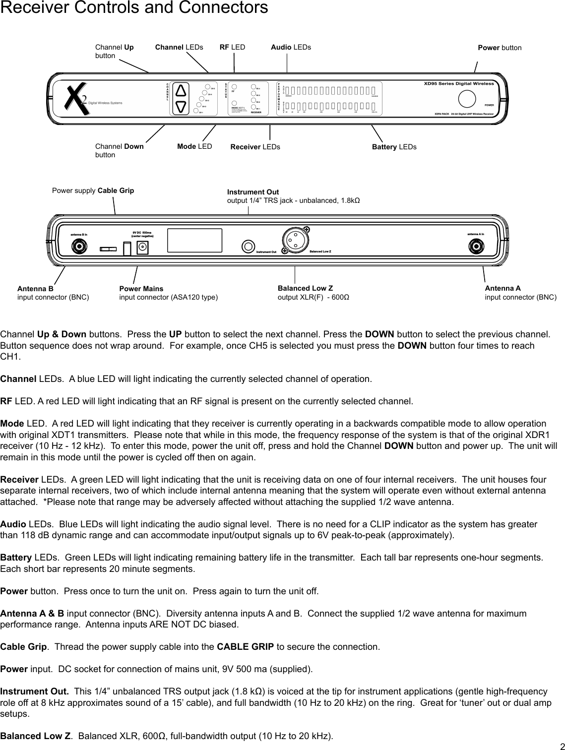 Receiver Controls and ConnectorsChannel Up &amp; Down buttons.  Press the UP button to select the next channel. Press the DOWN button to select the previous channel.  Button sequence does not wrap around.  For example, once CH5 is selected you must press the DOWN button four times to reach CH1.Channel LEDs.  A blue LED will light indicating the currently selected channel of operation.RF LED. A red LED will light indicating that an RF signal is present on the currently selected channel.Mode LED.  A red LED will light indicating that they receiver is currently operating in a backwards compatible mode to allow operation with original XDT1 transmitters.  Please note that while in this mode, the frequency response of the system is that of the original XDR1 receiver (10 Hz - 12 kHz).  To enter this mode, power the unit off, press and hold the Channel DOWN button and power up.  The unit will remain in this mode until the power is cycled off then on again.  Receiver LEDs.  A green LED will light indicating that the unit is receiving data on one of four internal receivers.  The unit houses four separate internal receivers, two of which include internal antenna meaning that the system will operate even without external antenna attached.  *Please note that range may be adversely affected without attaching the supplied 1/2 wave antenna.Audio LEDs.  Blue LEDs will light indicating the audio signal level.  There is no need for a CLIP indicator as the system has greater than 118 dB dynamic range and can accommodate input/output signals up to 6V peak-to-peak (approximately).Battery LEDs.  Green LEDs will light indicating remaining battery life in the transmitter.  Each tall bar represents one-hour segments.  Each short bar represents 20 minute segments. Power button.  Press once to turn the unit on.  Press again to turn the unit off.Antenna A &amp; B input connector (BNC).  Diversity antenna inputs A and B.  Connect the supplied 1/2 wave antenna for maximum performance range.  Antenna inputs ARE NOT DC biased. Cable Grip.  Thread the power supply cable into the CABLE GRIP to secure the connection.Power input.  DC socket for connection of mains unit, 9V 500 ma (supplied).Instrument Out.  This 1/4” unbalanced TRS output jack (1.8 kΩ) is voiced at the tip for instrument applications (gentle high-frequency role off at 8 kHz approximates sound of a 15’ cable), and full bandwidth (10 Hz to 20 kHz) on the ring.  Great for ‘tuner’ out or dual amp setups.Balanced Low Z.  Balanced XLR, 600Ω, full-bandwidth output (10 Hz to 20 kHz).Channel UpbuttonChannel DownbuttonPower supply Cable Grip Instrument Out output 1/4” TRS jack - unbalanced, 1.8kΩBalanced Low Zoutput XLR(F)  - 600ΩAntenna Binput connector (BNC)Power Mainsinput connector (ASA120 type)Channel LEDs Audio LEDsRF LEDMode LED Receiver LEDs Battery LEDsPower buttonAntenna Ainput connector (BNC)2Balanced Low ZInstrument Out9V DC  500ma (center negative)antenna B in antenna A in