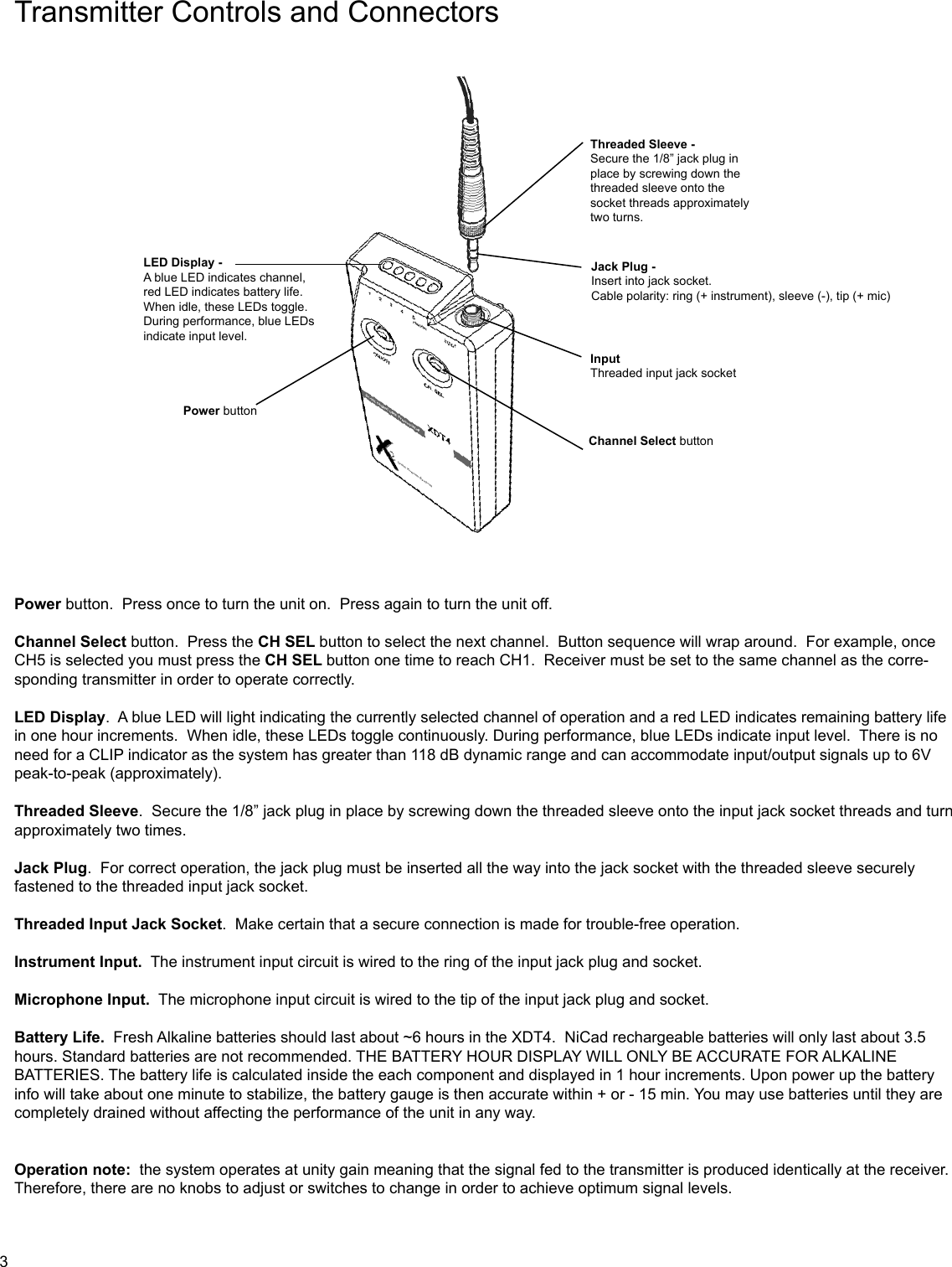 Transmitter Controls and ConnectorsPower button.  Press once to turn the unit on.  Press again to turn the unit off.Channel Select button.  Press the CH SEL button to select the next channel.  Button sequence will wrap around.  For example, once CH5 is selected you must press the CH SEL button one time to reach CH1.  Receiver must be set to the same channel as the corre-sponding transmitter in order to operate correctly.LED Display.  A blue LED will light indicating the currently selected channel of operation and a red LED indicates remaining battery life in one hour increments.  When idle, these LEDs toggle continuously. During performance, blue LEDs indicate input level.  There is no need for a CLIP indicator as the system has greater than 118 dB dynamic range and can accommodate input/output signals up to 6V peak-to-peak (approximately).Threaded Sleeve.  Secure the 1/8” jack plug in place by screwing down the threaded sleeve onto the input jack socket threads and turn approximately two times.Jack Plug.  For correct operation, the jack plug must be inserted all the way into the jack socket with the threaded sleeve securely fastened to the threaded input jack socket.Threaded Input Jack Socket.  Make certain that a secure connection is made for trouble-free operation.Instrument Input.  The instrument input circuit is wired to the ring of the input jack plug and socket.Microphone Input.  The microphone input circuit is wired to the tip of the input jack plug and socket.Battery Life.  Fresh Alkaline batteries should last about ~6 hours in the XDT4.  NiCad rechargeable batteries will only last about 3.5 hours. Standard batteries are not recommended. THE BATTERY HOUR DISPLAY WILL ONLY BE ACCURATE FOR ALKALINE BATTERIES. The battery life is calculated inside the each component and displayed in 1 hour increments. Upon power up the battery info will take about one minute to stabilize, the battery gauge is then accurate within + or - 15 min. You may use batteries until they are completely drained without affecting the performance of the unit in any way.Operation note:  the system operates at unity gain meaning that the signal fed to the transmitter is produced identically at the receiver.  Therefore, there are no knobs to adjust or switches to change in order to achieve optimum signal levels.Jack Plug -Insert into jack socket. Cable polarity: ring (+ instrument), sleeve (-), tip (+ mic)Input Threaded input jack socketChannel Select buttonLED Display -A blue LED indicates channel,red LED indicates battery life.When idle, these LEDs toggle.During performance, blue LEDsindicate input level.Power buttonThreaded Sleeve -Secure the 1/8” jack plug in place by screwing down the threaded sleeve onto the socket threads approximatelytwo turns.3