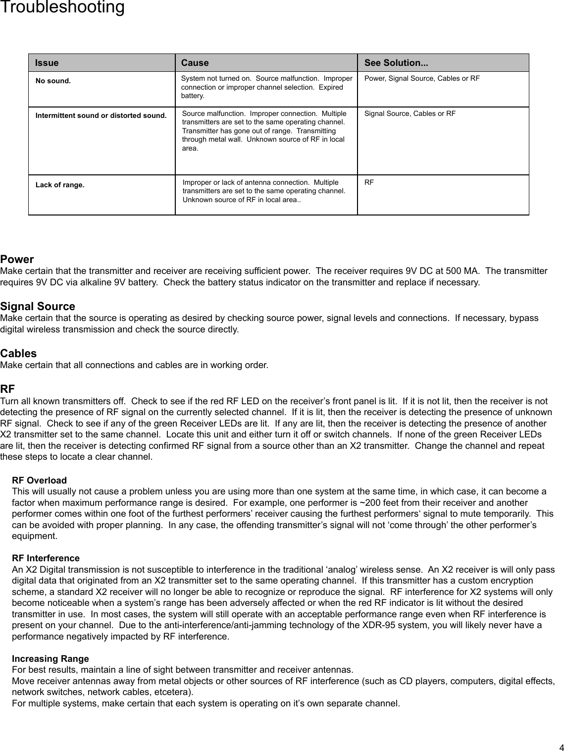 TroubleshootingPowerMake certain that the transmitter and receiver are receiving sufficient power.  The receiver requires 9V DC at 500 MA.  The transmitter requires 9V DC via alkaline 9V battery.  Check the battery status indicator on the transmitter and replace if necessary.Signal SourceMake certain that the source is operating as desired by checking source power, signal levels and connections.  If necessary, bypass digital wireless transmission and check the source directly.CablesMake certain that all connections and cables are in working order.RFTurn all known transmitters off.  Check to see if the red RF LED on the receiver’s front panel is lit.  If it is not lit, then the receiver is not detecting the presence of RF signal on the currently selected channel.  If it is lit, then the receiver is detecting the presence of unknown RF signal.  Check to see if any of the green Receiver LEDs are lit.  If any are lit, then the receiver is detecting the presence of another X2 transmitter set to the same channel.  Locate this unit and either turn it off or switch channels.  If none of the green Receiver LEDs are lit, then the receiver is detecting confirmed RF signal from a source other than an X2 transmitter.  Change the channel and repeat these steps to locate a clear channel.  IssueNo sound.Intermittent sound or distorted sound.Lack of range.CauseSource malfunction.  Improper connection.  Multiple transmitters are set to the same operating channel.  Transmitter has gone out of range.  Transmitting through metal wall.  Unknown source of RF in local area.Improper or lack of antenna connection.  Multiple transmitters are set to the same operating channel.  Unknown source of RF in local area..System not turned on.  Source malfunction.  Improper connection or improper channel selection.  Expired battery.Power, Signal Source, Cables or RFSignal Source, Cables or RFRFSee Solution...RF OverloadThis will usually not cause a problem unless you are using more than one system at the same time, in which case, it can become a factor when maximum performance range is desired.  For example, one performer is ~200 feet from their receiver and another performer comes within one foot of the furthest performers’ receiver causing the furthest performers‘ signal to mute temporarily.  This can be avoided with proper planning.  In any case, the offending transmitter’s signal will not ‘come through’ the other performer’s equipment.RF InterferenceAn X2 Digital transmission is not susceptible to interference in the traditional ‘analog’ wireless sense.  An X2 receiver is will only pass digital data that originated from an X2 transmitter set to the same operating channel.  If this transmitter has a custom encryption scheme, a standard X2 receiver will no longer be able to recognize or reproduce the signal.  RF interference for X2 systems will only become noticeable when a system’s range has been adversely affected or when the red RF indicator is lit without the desired transmitter in use.  In most cases, the system will still operate with an acceptable performance range even when RF interference is present on your channel.  Due to the anti-interference/anti-jamming technology of the XDR-95 system, you will likely never have a performance negatively impacted by RF interference.Increasing RangeFor best results, maintain a line of sight between transmitter and receiver antennas.Move receiver antennas away from metal objects or other sources of RF interference (such as CD players, computers, digital effects, network switches, network cables, etcetera).For multiple systems, make certain that each system is operating on it’s own separate channel.4