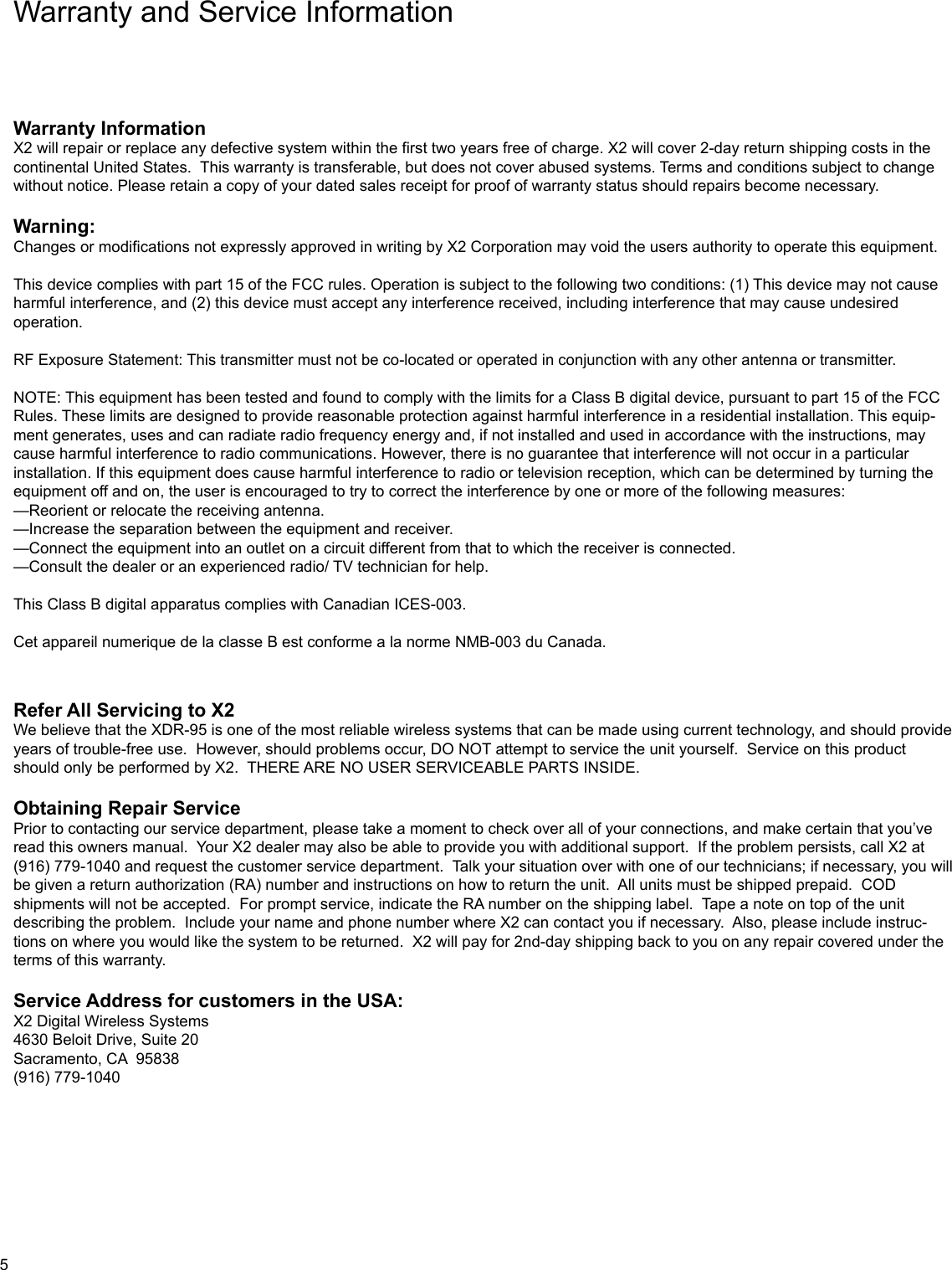 Warranty and Service InformationWarranty InformationX2 will repair or replace any defective system within the first two years free of charge. X2 will cover 2-day return shipping costs in the continental United States.  This warranty is transferable, but does not cover abused systems. Terms and conditions subject to change without notice. Please retain a copy of your dated sales receipt for proof of warranty status should repairs become necessary.Warning:Changes or modifications not expressly approved in writing by X2 Corporation may void the users authority to operate this equipment.This device complies with part 15 of the FCC rules. Operation is subject to the following two conditions: (1) This device may not cause harmful interference, and (2) this device must accept any interference received, including interference that may cause undesired operation.RF Exposure Statement: This transmitter must not be co-located or operated in conjunction with any other antenna or transmitter.NOTE: This equipment has been tested and found to comply with the limits for a Class B digital device, pursuant to part 15 of the FCC Rules. These limits are designed to provide reasonable protection against harmful interference in a residential installation. This equip-ment generates, uses and can radiate radio frequency energy and, if not installed and used in accordance with the instructions, may cause harmful interference to radio communications. However, there is no guarantee that interference will not occur in a particular installation. If this equipment does cause harmful interference to radio or television reception, which can be determined by turning the equipment off and on, the user is encouraged to try to correct the interference by one or more of the following measures:—Reorient or relocate the receiving antenna.—Increase the separation between the equipment and receiver.—Connect the equipment into an outlet on a circuit different from that to which the receiver is connected.—Consult the dealer or an experienced radio/ TV technician for help. This Class B digital apparatus complies with Canadian ICES-003.Cet appareil numerique de la classe B est conforme a la norme NMB-003 du Canada.Refer All Servicing to X2We believe that the XDR-95 is one of the most reliable wireless systems that can be made using current technology, and should provide years of trouble-free use.  However, should problems occur, DO NOT attempt to service the unit yourself.  Service on this product should only be performed by X2.  THERE ARE NO USER SERVICEABLE PARTS INSIDE.Obtaining Repair ServicePrior to contacting our service department, please take a moment to check over all of your connections, and make certain that you’ve read this owners manual.  Your X2 dealer may also be able to provide you with additional support.  If the problem persists, call X2 at (916) 779-1040 and request the customer service department.  Talk your situation over with one of our technicians; if necessary, you will be given a return authorization (RA) number and instructions on how to return the unit.  All units must be shipped prepaid.  COD shipments will not be accepted.  For prompt service, indicate the RA number on the shipping label.  Tape a note on top of the unit describing the problem.  Include your name and phone number where X2 can contact you if necessary.  Also, please include instruc-tions on where you would like the system to be returned.  X2 will pay for 2nd-day shipping back to you on any repair covered under the terms of this warranty.Service Address for customers in the USA:X2 Digital Wireless Systems4630 Beloit Drive, Suite 20Sacramento, CA  95838(916) 779-10405