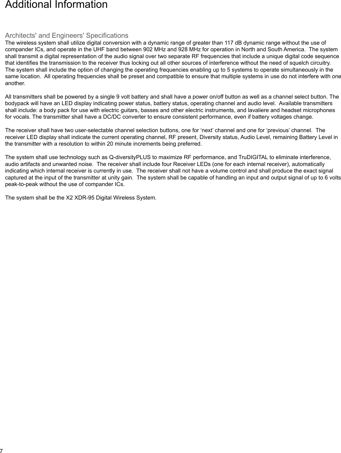 Additional InformationArchitects&apos; and Engineers&apos; SpecificationsThe wireless system shall utilize digital conversion with a dynamic range of greater than 117 dB dynamic range without the use of compander ICs, and operate in the UHF band between 902 MHz and 928 MHz for operation in North and South America.  The system shall transmit a digital representation of the audio signal over two separate RF frequencies that include a unique digital code sequence that identifies the transmission to the receiver thus locking out all other sources of interference without the need of squelch circuitry.  The system shall include the option of changing the operating frequencies enabling up to 5 systems to operate simultaneously in the same location.  All operating frequencies shall be preset and compatible to ensure that multiple systems in use do not interfere with one another.  All transmitters shall be powered by a single 9 volt battery and shall have a power on/off button as well as a channel select button. The bodypack will have an LED display indicating power status, battery status, operating channel and audio level.  Available transmitters shall include: a body pack for use with electric guitars, basses and other electric instruments, and lavaliere and headset microphones for vocals. The transmitter shall have a DC/DC converter to ensure consistent performance, even if battery voltages change.The receiver shall have two user-selectable channel selection buttons, one for ‘next’ channel and one for ‘previous’ channel.  The receiver LED display shall indicate the current operating channel, RF present, Diversity status, Audio Level, remaining Battery Level in the transmitter with a resolution to within 20 minute increments being preferred.  The system shall use technology such as Q-diversityPLUS to maximize RF performance, and TruDIGITAL to eliminate interference, audio artifacts and unwanted noise.  The receiver shall include four Receiver LEDs (one for each internal receiver), automatically indicating which internal receiver is currently in use.  The receiver shall not have a volume control and shall produce the exact signal captured at the input of the transmitter at unity gain.  The system shall be capable of handling an input and output signal of up to 6 volts peak-to-peak without the use of compander ICs.The system shall be the X2 XDR-95 Digital Wireless System.7