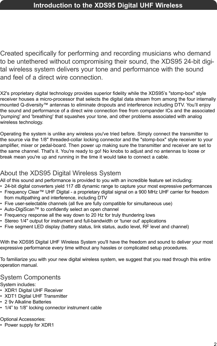 Created specifically for performing and recording musicians who demandto be untethered without compromising their sound, the XDS95 24-bit digi-tal wireless system delivers your tone and performance with the soundand feel of a direct wire connection.X2&apos;s proprietary digital technology provides superior fidelity while the XDS95’s &quot;stomp-box&quot; style receiver houses a micro-processor that selects the digital data stream from among the four internallymounted Q-diversity™ antennas to eliminate dropouts and interference including DTV. You’ll enjoythe sound and performance of a direct wire connection free from compander ICs and the associated&apos;pumping&apos; and &apos;breathing&apos; that squashes your tone, and other problems associated with analog wireless technology.Operating the system is unlike any wireless you&apos;ve tried before. Simply connect the transmitter tothe source via the 1/8&quot; threaded-collar locking connector and the &quot;stomp-box&quot; style receiver to youramplifier, mixer or pedal-board. Then power up making sure the transmitter and receiver are set tothe same channel. That&apos;s it. You&apos;re ready to go! No knobs to adjust and no antennas to loose orbreak mean you&apos;re up and running in the time it would take to connect a cable.About the XDS95 Digital Wireless SystemAll of this sound and performance is provided to you with an incredible feature set including: •  24-bit digital converters yield 117 dB dynamic range to capture your most expressive performances•  Frequency Clear™ UHF Digital - a proprietary digital signal on a 900 MHz UHF carrier for freedom from multipathing and interference, including DTV•  Five user-selectable channels (all five are fully compatible for simultaneous use)•  Auto-DigiScan™ to confidently select an open channel•  Frequency response all the way down to 20 Hz for truly thundering lows•  Stereo 1/4&quot; output for instrument and full-bandwidth or &apos;tuner out&apos; applications•  Five segment LED display (battery status, link status, audio level, RF level and channel)With the XDS95 Digital UHF Wireless System you&apos;ll have the freedom and sound to deliver your mostexpressive performance every time without any hassles or complicated setup procedures.To familiarize you with your new digital wireless system, we suggest that you read through this entireoperation manual.System ComponentsSystem includes: •  XDR1 Digital UHF Receiver •  XDT1 Digital UHF Transmitter•  2 9v Alkaline Batteries•  1/4” to 1/8” locking connector instrument cableOptional Accessories: •  Power supply for XDR1Introduction to the XDS95 Digital UHF Wireless2