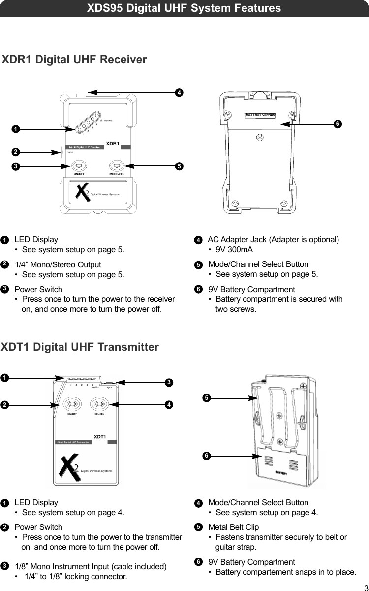 LED Display•  See system setup on page 5.1/4” Mono/Stereo Output•  See system setup on page 5.Power Switch•  Press once to turn the power to the receiver on, and once more to turn the power off.351AC Adapter Jack (Adapter is optional)•  9V 300mAMode/Channel Select Button•  See system setup on page 5.9V Battery Compartment•  Battery compartment is secured with two screws.421XDS95 Digital UHF System Features52XDR1 Digital UHF ReceiverXDT1 Digital UHF Transmitter66433124LED Display•  See system setup on page 4.Power Switch•  Press once to turn the power to the transmitter  on, and once more to turn the power off.1/8” Mono Instrument Input (cable included)•   1/4” to 1/8” locking connector.Mode/Channel Select Button•  See system setup on page 4.Metal Belt Clip•  Fastens transmitter securely to belt or guitar strap.9V Battery Compartment•  Battery compartement snaps in to place.255646331