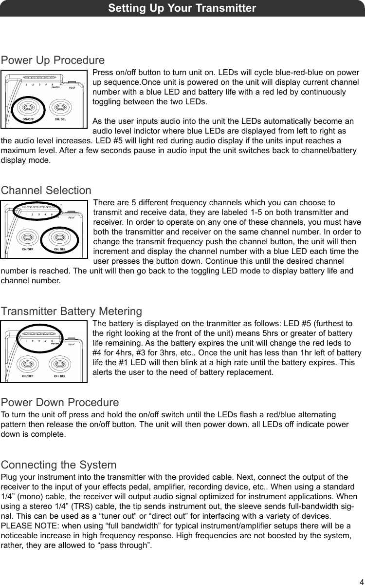 Power Up ProcedurePress on/off button to turn unit on. LEDs will cycle blue-red-blue on powerup sequence.Once unit is powered on the unit will display current channelnumber with a blue LED and battery life with a red led by continuously toggling between the two LEDs.As the user inputs audio into the unit the LEDs automatically become anaudio level indictor where blue LEDs are displayed from left to right as the audio level increases. LED #5 will light red during audio display if the units input reaches a maximum level. After a few seconds pause in audio input the unit switches back to channel/batterydisplay mode.Channel SelectionThere are 5 different frequency channels which you can choose to transmit and receive data, they are labeled 1-5 on both transmitter andreceiver. In order to operate on any one of these channels, you must haveboth the transmitter and receiver on the same channel number. In order tochange the transmit frequency push the channel button, the unit will thenincrement and display the channel number with a blue LED each time theuser presses the button down. Continue this until the desired channel number is reached. The unit will then go back to the toggling LED mode to display battery life andchannel number.Transmitter Battery MeteringThe battery is displayed on the tranmitter as follows: LED #5 (furthest tothe right looking at the front of the unit) means 5hrs or greater of batterylife remaining. As the battery expires the unit will change the red leds to #4 for 4hrs, #3 for 3hrs, etc.. Once the unit has less than 1hr left of batterylife the #1 LED will then blink at a high rate until the battery expires. Thisalerts the user to the need of battery replacement.Power Down ProcedureTo turn the unit off press and hold the on/off switch until the LEDs flash a red/blue alternating pattern then release the on/off button. The unit will then power down. all LEDs off indicate powerdown is complete.Connecting the SystemPlug your instrument into the transmitter with the provided cable. Next, connect the output of thereceiver to the input of your effects pedal, amplifier, recording device, etc.. When using a standard1/4” (mono) cable, the receiver will output audio signal optimized for instrument applications. Whenusing a stereo 1/4” (TRS) cable, the tip sends instrument out, the sleeve sends full-bandwidth sig-nal. This can be used as a “tuner out” or “direct out” for interfacing with a variety of devices.PLEASE NOTE: when using “full bandwidth” for typical instrument/amplifier setups there will be anoticeable increase in high frequency response. High frequencies are not boosted by the system,rather, they are allowed to “pass through”. Setting Up Your Transmitter4