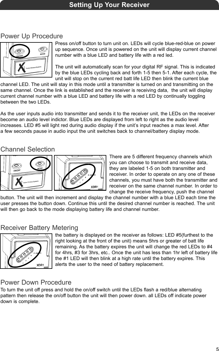 Power Up ProcedurePress on/off button to turn unit on. LEDs will cycle blue-red-blue on powerup sequence. Once unit is powered on the unit will display current channelnumber with a blue LED and battery life with a red led. The unit will automatically scan for your digital RF signal. This is indicatedby the blue LEDs cycling back and forth 1-5 then 5-1. After each cycle, theunit will stop on the current red batt life LED then blink the current bluechannel LED. The unit will stay in this mode until a transmitter is turned on and transmitting on thesame channel. Once the link is established and the receiver is receiving data,  the unit will displaycurrent channel number with a blue LED and battery life with a red LED by continually togglingbetween the two LEDs.As the user inputs audio into transmitter and sends it to the receiver unit, the LEDs on the receiverbecome an audio level indictor. Blue LEDs are displayed from left to right as the audio level increases. LED #5 will light red during audio display if the unit’s input reaches a max level. After a few seconds pause in audio input the unit switches back to channel/battery display mode.Channel SelectionThere are 5 different frequency channels whichyou can choose to transmit and receive data,they are labeled 1-5 on both transmitter andreceiver. In order to operate on any one of thesechannels, you must have both the transmitter andreceiver on the same channel number. In order tochange the receive frequency, push the channelbutton. The unit will then increment and display the channel number with a blue LED each time theuser presses the button down. Continue this until the desired channel number is reached. The unitwill then go back to the mode displaying battery life and channel number.Receiver Battery Meteringthe battery is displayed on the receiver as follows: LED #5(furthest to theright looking at the front of the unit) means 5hrs or greater of batt liferemaining. As the battery expires the unit will change the red LEDs to #4for 4hrs, #3 for 3hrs, etc.. Once the unit has less than 1hr left of battery lifethe #1 LED will then blink at a high rate until the battery expires. Thisalerts the user to the need of battery replacement.Power Down ProcedureTo turn the unit off press and hold the on/off switch until the LEDs flash a red/blue alternating pattern then release the on/off button the unit will then power down. all LEDs off indicate powerdown is complete.Setting Up Your Receiver5