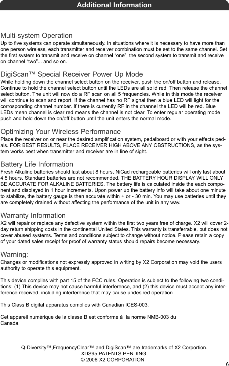Multi-system OperationUp to five systems can operate simultaneously. In situations where it is necessary to have more thanone person wireless, each transmitter and receiver combination must be set to the same channel. Setthe first system to transmit and receive on channel “one”, the second system to transmit and receiveon channel “two”... and so on.DigiScan™ Special Receiver Power Up ModeWhile holding down the channel select button on the receiver, push the on/off button and release.Continue to hold the channel select button until the LEDs are all solid red. Then release the channelselect button. The unit will now do a RF scan on all 5 frequencies. While in this mode the receiverwill continue to scan and report. If the channel has no RF signal then a blue LED will light for thecorrosponding channel number. If there is currently RF in the channel the LED will be red. BlueLEDs mean channel is clear red means the channel is not clear. To enter regular operating modepush and hold down the on/off button until the unit enters the normal mode.Optimizing Your Wireless PerformancePlace the receiver on or near the desired amplification system, pedalboard or with your effects ped-als. FOR BEST RESULTS, PLACE RECEIVER HIGH ABOVE ANY OBSTRUCTIONS, as the sys-tem works best when transmitter and receiver are in line of sight. Battery Life InformationFresh Alkaline batteries should last about 8 hours, NiCad rechargeable batteries will only last about4.5 hours. Standard batteries are not recommended. THE BATTERY HOUR DISPLAY WILL ONLYBE ACCURATE FOR ALKALINE BATTERIES. The battery life is calculated inside the each compo-nent and displayed in 1 hour increments. Upon power up the battery info will take about one minuteto stabilize, the battery gauge is then accurate within + or - 30 min. You may use batteries until theyare completely drained without affecting the performance of the unit in any way.Warranty InformationX2 will repair or replace any defective system within the first two years free of charge. X2 will cover 2-day return shipping costs in the continental United States. This warranty is transferrable, but does notcover abused systems. Terms and conditions subject to change without notice. Please retain a copyof your dated sales receipt for proof of warranty status should repairs become necessary.Warning:Changes or modifications not expressly approved in writing by X2 Corporation may void the usersauthority to operate this equipment.This device complies with part 15 of the FCC rules. Operation is subject to the following two condi-tions: (1) This device may not cause harmful interference, and (2) this device must accept any inter-ference received, including interference that may cause undesired operation. This Class B digital apparatus complies with Canadian ICES-003.Cet appareil numérique de la classe B est conforme à  la norme NMB-003 duCanada.Q-Diversity™,FrequencyClear™ and DigiScan™ are trademarks of X2 Corportion. XDS95 PATENTS PENDING.© 2006 X2 CORPORATIONAdditional Information6