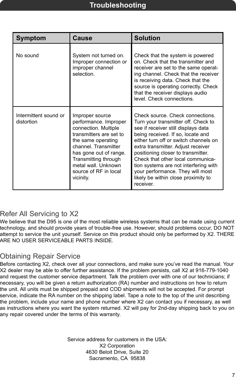 Symptom Cause SolutionNo sound System not turned on.Improper connection orimproper channelselection.Check that the system is poweredon. Check that the transmitter andreceiver are set to the same operat-ing channel. Check that the receiveris receiving data. Check that thesource is operating correctly. Checkthat the receiver displays audiolevel. Check connections.Intermittent sound ordistortionImproper source performance. Improperconnection. Multipletransmitters are set tothe same operatingchannel. Transmitterhas gone out of range.Transmitting throughmetal wall. Unknownsource of RF in localvicinity.Check source. Check connections.Turn your transmitter off. Check tosee if receiver still displays databeing received. If so, locate andeither turn off or switch channels onextra transmitter. Adjust receiverpositioning closer to transmitter.Check that other local communica-tion systems are not interfering withyour performance. They will mostlikely be within close proximity toreceiver.TroubleshootingRefer All Servicing to X2We believe that the D95 is one of the most reliable wireless systems that can be made using currenttechnology, and should provide years of trouble-free use. However, should problems occur, DO NOTattempt to service the unit yourself. Service on this product should only be performed by X2. THEREARE NO USER SERVICEABLE PARTS INSIDE.Obtaining Repair ServiceBefore contacting X2, check over all your connections, and make sure you’ve read the manual. YourX2 dealer may be able to offer further assistance. If the problem persists, call X2 at 916-779-1040and request the customer service department. Talk the problem over with one of our technicians; ifnecessary, you will be given a return authorization (RA) number and instructions on how to returnthe unit. All units must be shipped prepaid and COD shipments will not be accepted. For promptservice, indicate the RA number on the shipping label. Tape a note to the top of the unit describingthe problem, include your name and phone number where X2 can contact you if necessary, as wellas instructions where you want the system returned. X2 will pay for 2nd-day shipping back to you onany repair covered under the terms of this warranty.Service address for customers in the USA:X2 Corporation4630 Beloit Drive, Suite 20Sacramento, CA 958387