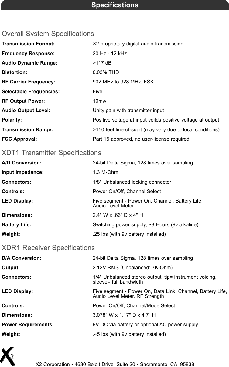 Overall System SpecificationsTransmission Format: X2 proprietary digital audio transmissionFrequency Response: 20 Hz - 12 kHzAudio Dynamic Range: &gt;117 dBDistortion: 0.03% THDRF Carrier Frequency: 902 MHz to 928 MHz, FSKSelectable Frequencies: FiveRF Output Power: 10mwAudio Output Level: Unity gain with transmitter inputPolarity: Positive voltage at input yeilds positive voltage at outputTransmission Range: &gt;150 feet line-of-sight (may vary due to local conditions)FCC Approval: Part 15 approved, no user-license requiredXDT1 Transmitter SpecificationsA/D Conversion: 24-bit Delta Sigma, 128 times over samplingInput Impedance: 1.3 M-OhmConnectors: 1/8&quot; Unbalanced locking connectorControls: Power On/Off, Channel SelectLED Display: Five segment - Power On, Channel, Battery Life, Audio Level MeterDimensions: 2.4&quot; W x .66&quot; D x 4&quot; HBattery Life: Switching power supply, ~8 Hours (9v alkaline)Weight: .25 lbs (with 9v battery installed)XDR1 Receiver SpecificationsD/A Conversion: 24-bit Delta Sigma, 128 times over samplingOutput: 2.12V RMS (Unbalanced: 7K-Ohm)Connectors: 1/4&quot; Unbalanced stereo output, tip= instrument voicing,sleeve= full bandwidthLED Display: Five segment - Power On, Data Link, Channel, Battery Life,Audio Level Meter, RF StrengthControls: Power On/Off, Channel/Mode SelectDimensions: 3.078&quot; W x 1.17&quot; D x 4.7&quot; HPower Requirements: 9V DC via battery or optional AC power supplyWeight: .45 lbs (with 9v battery installed)X2 Corporation • 4630 Beloit Drive, Suite 20 • Sacramento, CA 95838Specifications