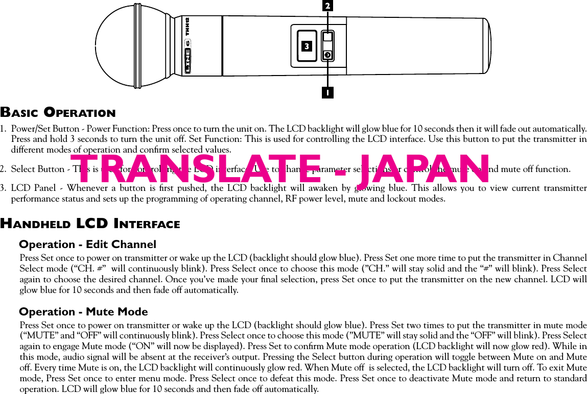 Basic OperatiOn1.  Power/Set Button - Power Function: Press once to turn the unit on. The LCD backlight will glow blue for 10 seconds then it will fade out automatically. Press and hold 3 seconds to turn the unit off. Set Function: This is used for controlling the LCD interface. Use this button to put the transmitter in different modes of operation and conﬁrm selected values. 2.  Select Button - This is used for controlling the LCD interface. Use to change parameter selections or control the mute on and mute off function.3.  LCD  Panel  -  Whenever  a  button  is  ﬁrst  pushed,  the  LCD  backlight  will  awaken  by  glowing  blue.  This  allows  you  to  view  current  transmitter performance status and sets up the programming of operating channel, RF power level, mute and lockout modes.HandHeld lcd interfaceOperation - Edit ChannelPress Set once to power on transmitter or wake up the LCD (backlight should glow blue). Press Set one more time to put the transmitter in Channel Select mode (“CH. #”  will continuously blink). Press Select once to choose this mode (”CH.” will stay solid and the “#” will blink). Press Select again to choose the desired channel. Once you’ve made your ﬁnal selection, press Set once to put the transmitter on the new channel. LCD will glow blue for 10 seconds and then fade off automatically.Operation - Mute ModePress Set once to power on transmitter or wake up the LCD (backlight should glow blue). Press Set two times to put the transmitter in mute mode (“MUTE” and “OFF” will continuously blink). Press Select once to choose this mode (”MUTE” will stay solid and the “OFF” will blink). Press Select again to engage Mute mode (“ON” will now be displayed). Press Set to conﬁrm Mute mode operation (LCD backlight will now glow red). While in this mode, audio signal will be absent at the receiver’s output. Pressing the Select button during operation will toggle between Mute on and Mute off. Every time Mute is on, the LCD backlight will continuously glow red. When Mute off  is selected, the LCD backlight will turn off. To exit Mute mode, Press Set once to enter menu mode. Press Select once to defeat this mode. Press Set once to deactivate Mute mode and return to standard operation. LCD will glow blue for 10 seconds and then fade off automatically.THH12TRANSLATE - JAPAN