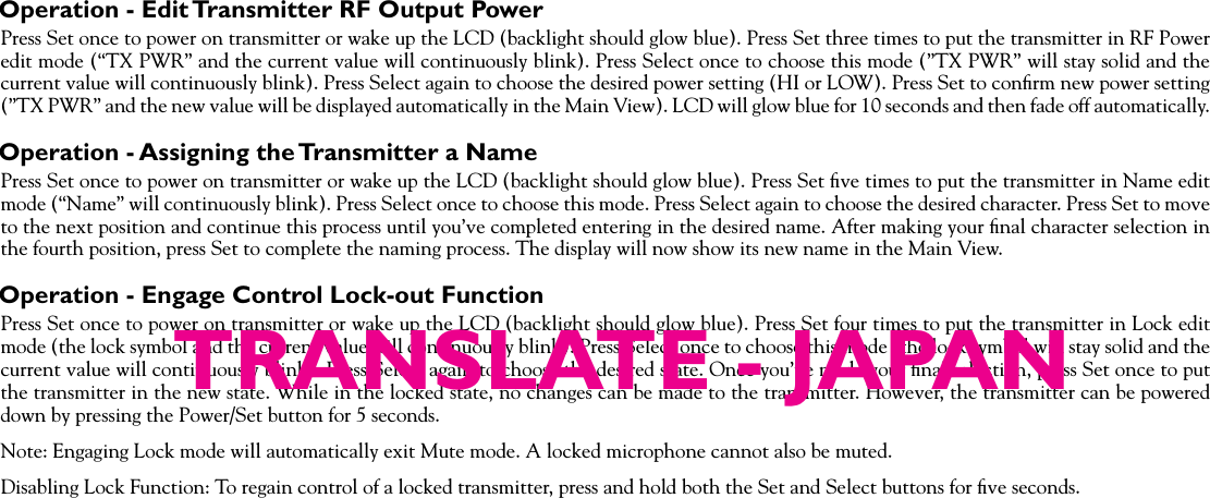 Operation - Edit Transmitter RF Output PowerPress Set once to power on transmitter or wake up the LCD (backlight should glow blue). Press Set three times to put the transmitter in RF Power edit mode (“TX PWR” and the current value will continuously blink). Press Select once to choose this mode (”TX PWR” will stay solid and the current value will continuously blink). Press Select again to choose the desired power setting (HI or LOW). Press Set to conﬁrm new power setting (”TX PWR” and the new value will be displayed automatically in the Main View). LCD will glow blue for 10 seconds and then fade off automatically.Operation - Assigning the Transmitter a NamePress Set once to power on transmitter or wake up the LCD (backlight should glow blue). Press Set ﬁve times to put the transmitter in Name edit mode (“Name” will continuously blink). Press Select once to choose this mode. Press Select again to choose the desired character. Press Set to move to the next position and continue this process until you’ve completed entering in the desired name. After making your ﬁnal character selection in the fourth position, press Set to complete the naming process. The display will now show its new name in the Main View.Operation - Engage Control Lock-out FunctionPress Set once to power on transmitter or wake up the LCD (backlight should glow blue). Press Set four times to put the transmitter in Lock edit mode (the lock symbol and the current value will continuously blink). Press Select once to choose this mode (the lock symbol will stay solid and the current value will continuously blink). Press Select again to choose the desired state. Once you’ve made your ﬁnal selection, press Set once to put the transmitter in the new state. While in the locked state, no changes can be made to the transmitter. However, the transmitter can be powered down by pressing the Power/Set button for 5 seconds.Note: Engaging Lock mode will automatically exit Mute mode. A locked microphone cannot also be muted.Disabling Lock Function: To regain control of a locked transmitter, press and hold both the Set and Select buttons for ﬁve seconds.TRANSLATE - JAPAN