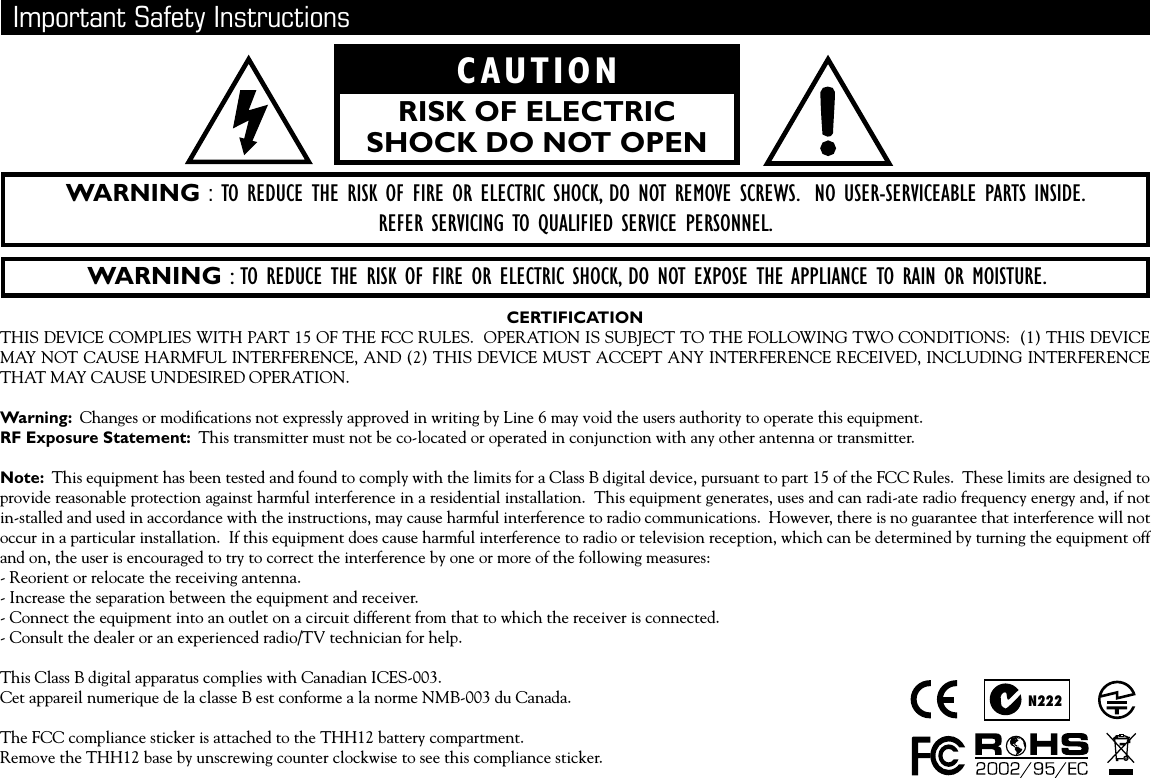   Important Safety InstructionsWARNING : TO REDUCE THE RISK OF FIRE OR ELECTRIC SHOCK, DO NOT EXPOSE THE APPLIANCE TO RAIN OR MOISTURE.WARNING : TO REDUCE THE RISK OF FIRE OR ELECTRIC SHOCK, DO NOT REMOVE SCREWS.  NO USER-SERVICEABLE PARTS INSIDE. REFER SERVICING TO QUALIFIED SERVICE PERSONNEL.CAUTIONRISK OF ELECTRIC SHOCK DO NOT OPENCERTIFICATIONTHIS DEVICE COMPLIES WITH PART 15 OF THE FCC RULES.  OPERATION IS SUBJECT TO THE FOLLOWING TWO CONDITIONS:  (1) THIS DEVICE MAY NOT CAUSE HARMFUL INTERFERENCE, AND (2) THIS DEVICE MUST ACCEPT ANY INTERFERENCE RECEIVED, INCLUDING INTERFERENCE THAT MAY CAUSE UNDESIRED OPERATION.Warning:  Changes or modiﬁcations not expressly approved in writing by Line 6 may void the users authority to operate this equipment.RF Exposure Statement:  This transmitter must not be co-located or operated in conjunction with any other antenna or transmitter.Note:  This equipment has been tested and found to comply with the limits for a Class B digital device, pursuant to part 15 of the FCC Rules.  These limits are designed to provide reasonable protection against harmful interference in a residential installation.  This equipment generates, uses and can radi-ate radio frequency energy and, if not in-stalled and used in accordance with the instructions, may cause harmful interference to radio communications.  However, there is no guarantee that interference will not occur in a particular installation.  If this equipment does cause harmful interference to radio or television reception, which can be determined by turning the equipment off and on, the user is encouraged to try to correct the interference by one or more of the following measures:- Reorient or relocate the receiving antenna.- Increase the separation between the equipment and receiver.- Connect the equipment into an outlet on a circuit different from that to which the receiver is connected.- Consult the dealer or an experienced radio/TV technician for help.This Class B digital apparatus complies with Canadian ICES-003.Cet appareil numerique de la classe B est conforme a la norme NMB-003 du Canada.The FCC compliance sticker is attached to the THH12 battery compartment.Remove the THH12 base by unscrewing counter clockwise to see this compliance sticker.N222