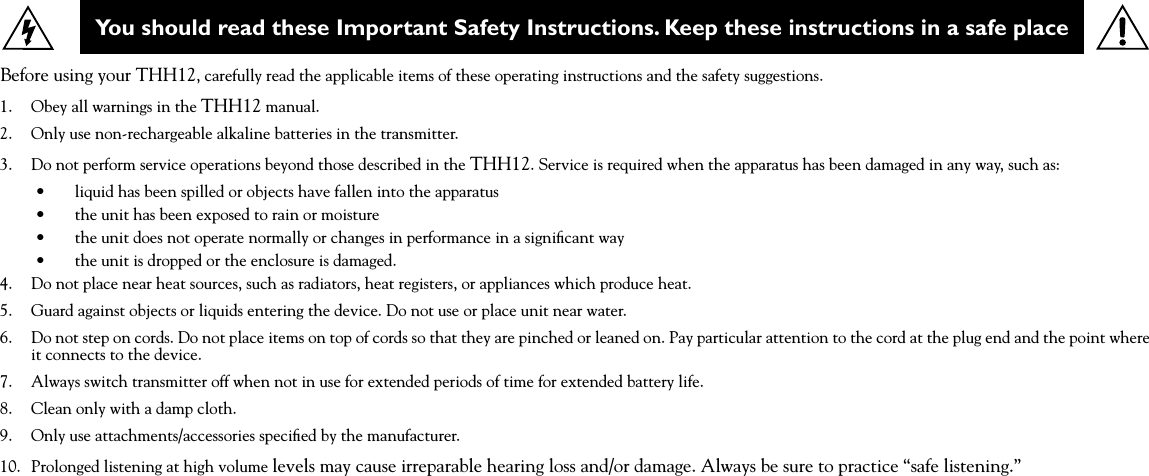 You should read these Important Safety Instructions. Keep these instructions in a safe placeBefore using your THH12, carefully read the applicable items of these operating instructions and the safety suggestions.1.  Obey all warnings in the THH12 manual.2.  Only use non-rechargeable alkaline batteries in the transmitter. 3.  Do not perform service operations beyond those described in the THH12. Service is required when the apparatus has been damaged in any way, such as:•  liquid has been spilled or objects have fallen into the apparatus •  the unit has been exposed to rain or moisture •  the unit does not operate normally or changes in performance in a signiﬁcant way •  the unit is dropped or the enclosure is damaged.4.  Do not place near heat sources, such as radiators, heat registers, or appliances which produce heat. 5.  Guard against objects or liquids entering the device. Do not use or place unit near water.6.  Do not step on cords. Do not place items on top of cords so that they are pinched or leaned on. Pay particular attention to the cord at the plug end and the point where it connects to the device.7.  Always switch transmitter off when not in use for extended periods of time for extended battery life.8.    Clean only with a damp cloth.9.    Only use attachments/accessories speciﬁed by the manufacturer.10.  Prolonged listening at high volume levels may cause irreparable hearing loss and/or damage. Always be sure to practice “safe listening.”