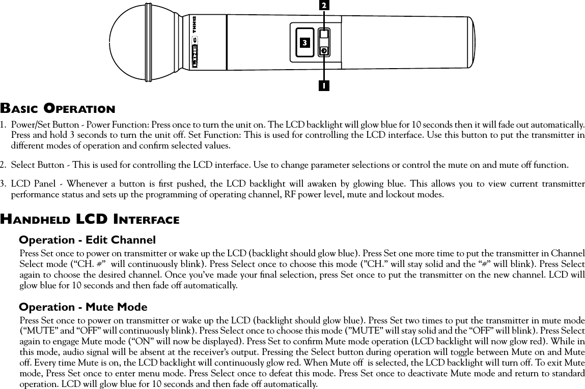 Basic OperatiOn1.  Power/Set Button - Power Function: Press once to turn the unit on. The LCD backlight will glow blue for 10 seconds then it will fade out automatically. Press and hold 3 seconds to turn the unit off. Set Function: This is used for controlling the LCD interface. Use this button to put the transmitter in different modes of operation and conﬁrm selected values. 2.  Select Button - This is used for controlling the LCD interface. Use to change parameter selections or control the mute on and mute off function.3.  LCD  Panel  -  Whenever  a  button  is  ﬁrst  pushed,  the  LCD  backlight  will  awaken  by  glowing  blue.  This  allows  you  to  view  current  transmitter performance status and sets up the programming of operating channel, RF power level, mute and lockout modes.HandHeld lcd interfaceOperation - Edit ChannelPress Set once to power on transmitter or wake up the LCD (backlight should glow blue). Press Set one more time to put the transmitter in Channel Select mode (“CH. #”  will continuously blink). Press Select once to choose this mode (”CH.” will stay solid and the “#” will blink). Press Select again to choose the desired channel. Once you’ve made your ﬁnal selection, press Set once to put the transmitter on the new channel. LCD will glow blue for 10 seconds and then fade off automatically.Operation - Mute ModePress Set once to power on transmitter or wake up the LCD (backlight should glow blue). Press Set two times to put the transmitter in mute mode (“MUTE” and “OFF” will continuously blink). Press Select once to choose this mode (”MUTE” will stay solid and the “OFF” will blink). Press Select again to engage Mute mode (“ON” will now be displayed). Press Set to conﬁrm Mute mode operation (LCD backlight will now glow red). While in this mode, audio signal will be absent at the receiver’s output. Pressing the Select button during operation will toggle between Mute on and Mute off. Every time Mute is on, the LCD backlight will continuously glow red. When Mute off  is selected, the LCD backlight will turn off. To exit Mute mode, Press Set once to enter menu mode. Press Select once to defeat this mode. Press Set once to deactivate Mute mode and return to standard operation. LCD will glow blue for 10 seconds and then fade off automatically.THH12