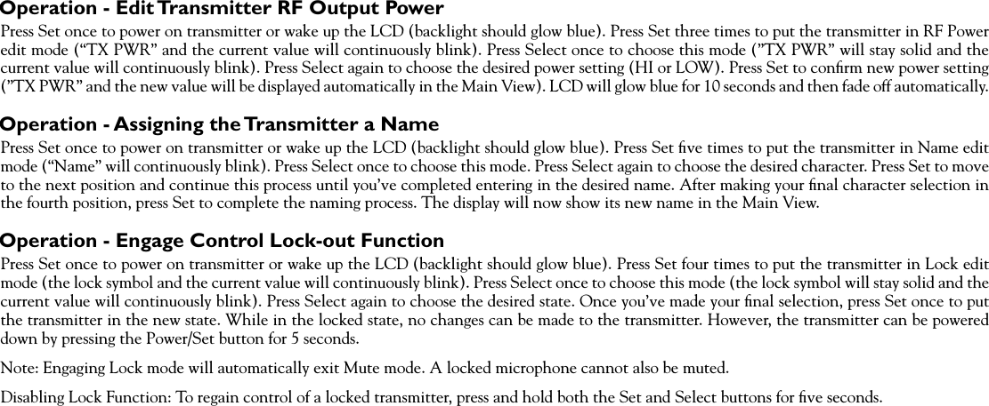 Operation - Edit Transmitter RF Output PowerPress Set once to power on transmitter or wake up the LCD (backlight should glow blue). Press Set three times to put the transmitter in RF Power edit mode (“TX PWR” and the current value will continuously blink). Press Select once to choose this mode (”TX PWR” will stay solid and the current value will continuously blink). Press Select again to choose the desired power setting (HI or LOW). Press Set to conﬁrm new power setting (”TX PWR” and the new value will be displayed automatically in the Main View). LCD will glow blue for 10 seconds and then fade off automatically.Operation - Assigning the Transmitter a NamePress Set once to power on transmitter or wake up the LCD (backlight should glow blue). Press Set ﬁve times to put the transmitter in Name edit mode (“Name” will continuously blink). Press Select once to choose this mode. Press Select again to choose the desired character. Press Set to move to the next position and continue this process until you’ve completed entering in the desired name. After making your ﬁnal character selection in the fourth position, press Set to complete the naming process. The display will now show its new name in the Main View.Operation - Engage Control Lock-out FunctionPress Set once to power on transmitter or wake up the LCD (backlight should glow blue). Press Set four times to put the transmitter in Lock edit mode (the lock symbol and the current value will continuously blink). Press Select once to choose this mode (the lock symbol will stay solid and the current value will continuously blink). Press Select again to choose the desired state. Once you’ve made your ﬁnal selection, press Set once to put the transmitter in the new state. While in the locked state, no changes can be made to the transmitter. However, the transmitter can be powered down by pressing the Power/Set button for 5 seconds.Note: Engaging Lock mode will automatically exit Mute mode. A locked microphone cannot also be muted.Disabling Lock Function: To regain control of a locked transmitter, press and hold both the Set and Select buttons for ﬁve seconds.