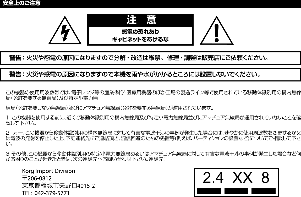 この機器の使用周波数帯では、電子レンジ等の産業・科学・医療用機器のほか工場の製造ライン等で使用されている移動体識別用の構内無線局（免許を要する無線局）及び特定小電力無線局（免許を要しない無線局）並びにアマチュア無線局（免許を要する無線局）が運用されています。１ この機器を使用する前に、近くで移動体識別用の構内無線局及び特定小電力無線局並びにアマチュア無線局が運用されていないことを確認して下さい。２  万一、この機器から移動体識別用の構内無線局に対して有害な電波干渉の事例が発生した場合には、速やかに使用周波数を変更するか又は電波の発射を停止した上、下記連絡先にご連絡頂き、混信回避のための処置等(例えば、パーティションの設置など)についてご相談して下さい。３ その他、この機器から移動体識別用の特定小電力無線局あるいはアマチュア無線局に対して有害な電波干渉の事例が発生した場合など何かお困りのことが起きたときは、次の連絡先へお問い合わせ下さい。連絡先：安全上のご注意警告：火災や感電の原因になりますので本機を雨や水がかかるところには設置しないでください。警告：火災や感電の原因になりますので分解・改造は厳禁。修理・調整は販売店にご依頼ください。注 意感電の恐れありキャビネットをあけるな2.4  XX  8