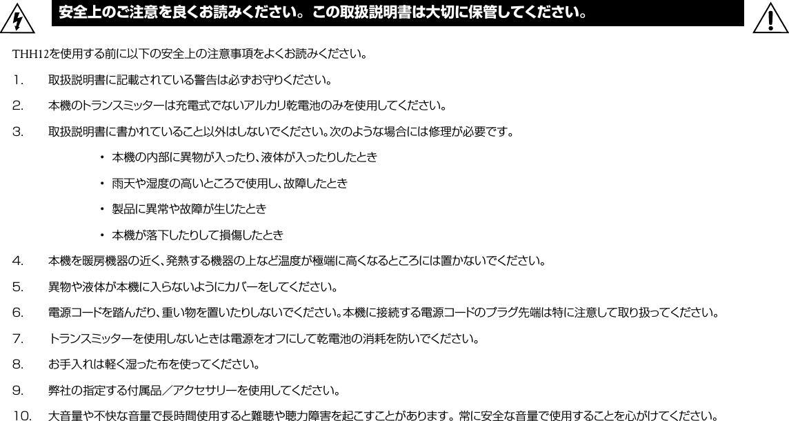 安全上のご注意を良くお読みください。この取扱説明書は大切に保管してください。THH12を使用する前に以下の安全上の注意事項をよくお読みください。１．  取扱説明書に記載されている警告は必ずお守りください。２．  本機のトランスミッターは充電式でないアルカリ乾電池のみを使用してください。３．  取扱説明書に書かれていること以外はしないでください。次のような場合には修理が必要です。    •  本機の内部に異物が入ったり、液体が入ったりしたとき    •  雨天や湿度の高いところで使用し、故障したとき    •  製品に異常や故障が生じたとき    •  本機が落下したりして損傷したとき４．  本機を暖房機器の近く、発熱する機器の上など温度が極端に高くなるところには置かないでください。５．  異物や液体が本機に入らないようにカバーをしてください。６．  電源コードを踏んだり、重い物を置いたりしないでください。本機に接続する電源コードのプラグ先端は特に注意して取り扱ってください。７．  トランスミッターを使用しないときは電源をオフにして乾電池の消耗を防いでください。８．  お手入れは軽く湿った布を使ってください。９．  弊社の指定する付属品／アクセサリーを使用してください。１０．  大音量や不快な音量で長時間使用すると難聴や聴力障害を起こすことがあります。 常に安全な音量で使用することを心がけてください。