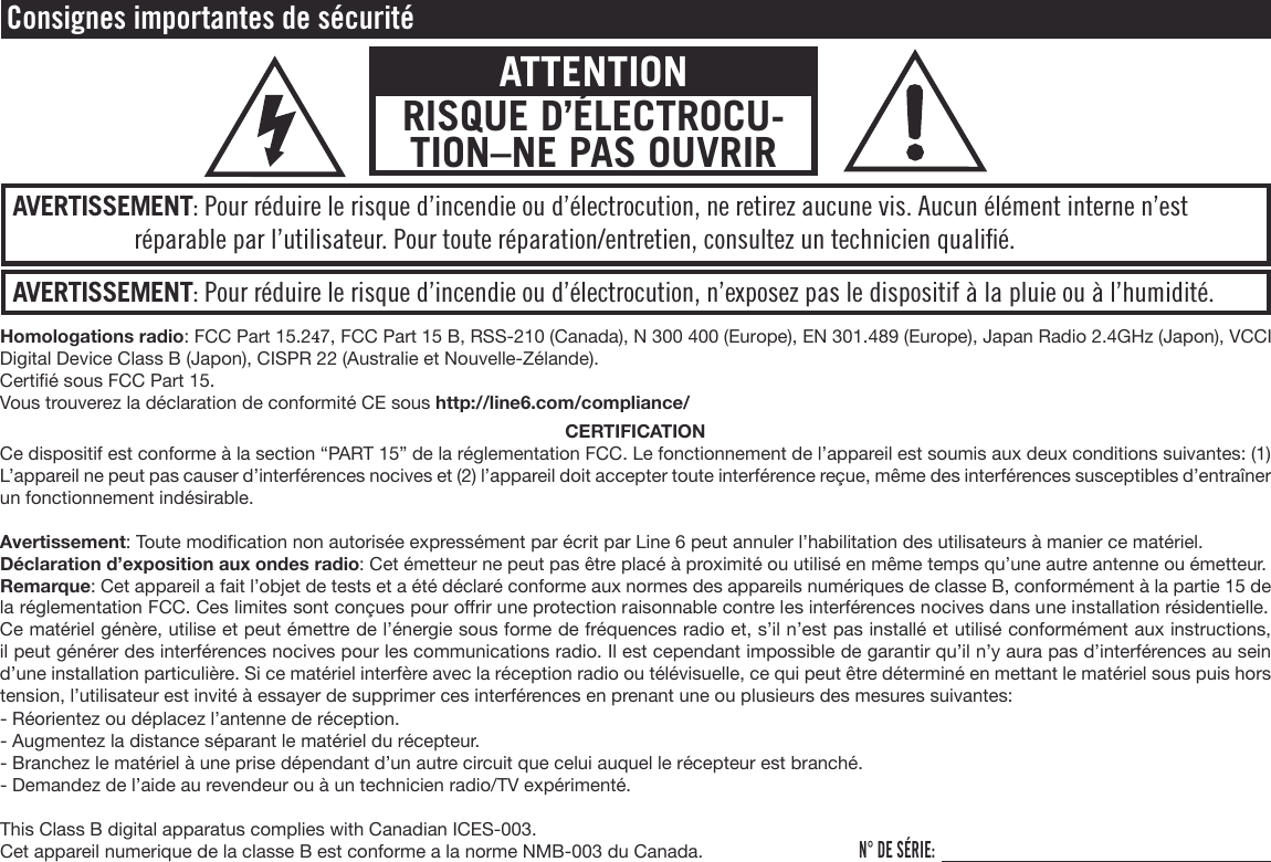 AVERTISSEMENT: Pour réduire le risque d’incendie ou d’électrocution, n’exposez pas le dispositif à la pluie ou à l’humidité.AVERTISSEMENT: Pour réduire le risque d’incendie ou d’électrocution, ne retirez aucune vis. Aucun élément interne n’est réparable par l’utilisateur. Pour toute réparation/entretien, consultez un technicien qualiﬁé.Consignes importantes de sécuritéATTENTIONRISQUE D’ÉLECTROCU-TION–NE PAS OUVRIRHomologations radio: FCC Part 15.247, FCC Part 15 B, RSS-210 (Canada), N 300 400 (Europe), EN 301.489 (Europe), Japan Radio 2.4GHz (Japon), VCCI Digital Device Class B (Japon), CISPR 22 (Australie et Nouvelle-Zélande).Certié sous FCC Part 15.Vous trouverez la déclaration de conformité CE sous http://line6.com/compliance/CERTIFICATIONCe dispositif est conforme à la section “PART 15” de la réglementation FCC. Le fonctionnement de l’appareil est soumis aux deux conditions suivantes: (1) L’appareil ne peut pas causer d’interférences nocives et (2) l’appareil doit accepter toute interférence reçue, même des interférences susceptibles d’entraîner un fonctionnement indésirable.Avertissement: Toute modication non autorisée expressément par écrit par Line 6 peut annuler l’habilitation des utilisateurs à manier ce matériel. Déclaration d’exposition aux ondes radio: Cet émetteur ne peut pas être placé à proximité ou utilisé en même temps qu’une autre antenne ou émetteur. Remarque: Cet appareil a fait l’objet de tests et a été déclaré conforme aux normes des appareils numériques de classe B, conformément à la partie 15 de la réglementation FCC. Ces limites sont conçues pour orir une protection raisonnable contre les interférences nocives dans une installation résidentielle. Ce matériel génère, utilise et peut émettre de l’énergie sous forme de fréquences radio et, s’il n’est pas installé et utilisé conformément aux instructions, il peut générer des interférences nocives pour les communications radio. Il est cependant impossible de garantir qu’il n’y aura pas d’interférences au sein d’une installation particulière. Si ce matériel interfère avec la réception radio ou télévisuelle, ce qui peut être déterminé en mettant le matériel sous puis hors tension, l’utilisateur est invité à essayer de supprimer ces interférences en prenant une ou plusieurs des mesures suivantes:- Réorientez ou déplacez l’antenne de réception.- Augmentez la distance séparant le matériel du récepteur.- Branchez le matériel à une prise dépendant d’un autre circuit que celui auquel le récepteur est branché.- Demandez de l’aide au revendeur ou à un technicien radio/TV expérimenté.This Class B digital apparatus complies with Canadian ICES-003.Cet appareil numerique de la classe B est conforme a la norme NMB-003 du Canada.N° DE SÉRIE: