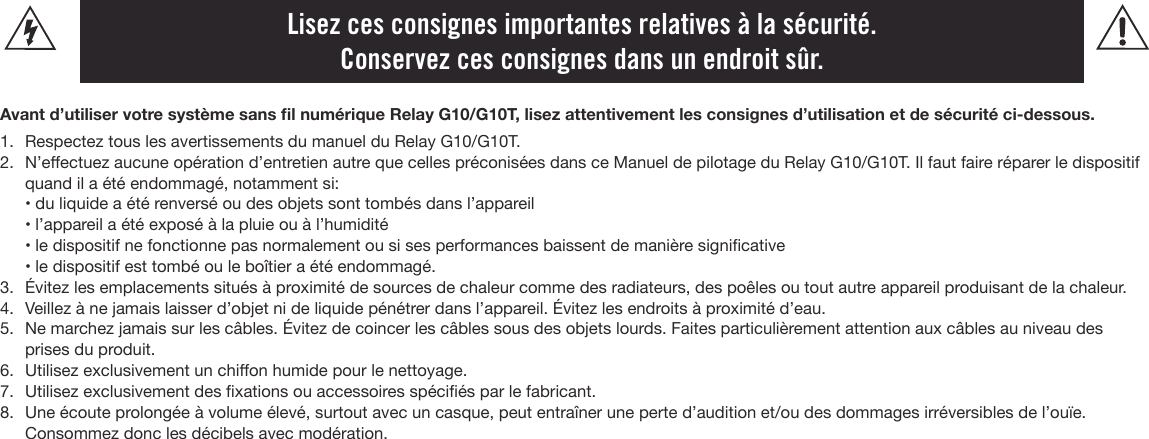 Lisez ces consignes importantes relatives à la sécurité. Conservez ces consignes dans un endroit sûr.Avant d’utiliser votre système sans l numérique Relay G10/G10T, lisez attentivement les consignes d’utilisation et de sécurité ci-dessous.1. Respectez tous les avertissements du manuel du Relay G10/G10T.2. N’eectuez aucune opération d’entretien autre que celles préconisées dans ce Manuel de pilotage du Relay G10/G10T. Il faut faire réparer le dispositifquand il a été endommagé, notamment si:• du liquide a été renversé ou des objets sont tombés dans l’appareil • l’appareil a été exposé à la pluie ou à l’humidité• le dispositif ne fonctionne pas normalement ou si ses performances baissent de manière signicative• le dispositif est tombé ou le boîtier a été endommagé.3. Évitez les emplacements situés à proximité de sources de chaleur comme des radiateurs, des poêles ou tout autre appareil produisant de la chaleur.4. Veillez à ne jamais laisser d’objet ni de liquide pénétrer dans l’appareil. Évitez les endroits à proximité d’eau.5. Ne marchez jamais sur les câbles. Évitez de coincer les câbles sous des objets lourds. Faites particulièrement attention aux câbles au niveau desprises du produit.6. Utilisez exclusivement un chion humide pour le nettoyage.7. Utilisez exclusivement des xations ou accessoires spéciés par le fabricant.8. Une écoute prolongée à volume élevé, surtout avec un casque, peut entraîner une perte d’audition et/ou des dommages irréversibles de l’ouïe.Consommez donc les décibels avec modération.