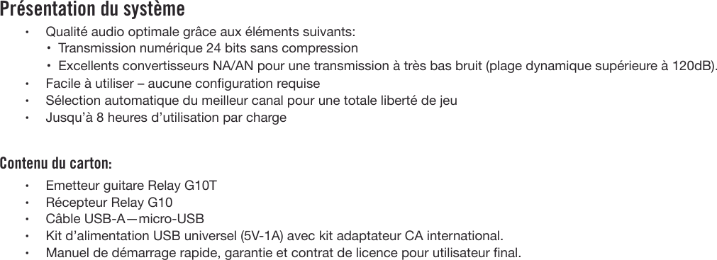 Présentation du système•Qualité audio optimale grâce aux éléments suivants:•Transmission numérique 24 bits sans compression• Excellents convertisseurs NA/AN pour une transmission à très bas bruit (plage dynamique supérieure à 120dB).•Facile à utiliser – aucune conguration requise•Sélection automatique du meilleur canal pour une totale liberté de jeu•Jusqu’à 8 heures d’utilisation par chargeContenu du carton:•Emetteur guitare Relay G10T•Récepteur Relay G10•Câble USB-A—micro-USB•Kit d’alimentation USB universel (5V-1A) avec kit adaptateur CA international.•Manuel de démarrage rapide, garantie et contrat de licence pour utilisateur nal.