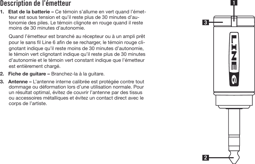 Description de l’émetteur1. Etat de la batterie – Ce témoin s’allume en vert quand l’émet-teur est sous tension et qu’il reste plus de 30 minutes d’au-tonomie des piles. Le témoin clignote en rouge quand il restemoins de 30 minutes d’autonomie.Quand l’émetteur est branché au récepteur ou à un ampli prêtpour le sans l Line 6 an de se recharger, le témoin rouge cli-gnotant indique qu’il reste moins de 30 minutes d’autonomie,le témoin vert clignotant indique qu’il reste plus de 30 minutesd’autonomie et le témoin vert constant indique que l’émetteurest entièrement chargé.2. Fiche de guitare – Branchez-la à la guitare.3. Antenne – L’antenne interne calibrée est protégée contre toutdommage ou déformation lors d’une utilisation normale. Pourun résultat optimal, évitez de couvrir l’antenne par des tissusou accessoires métalliques et évitez un contact direct avec lecorps de l’artiste.231