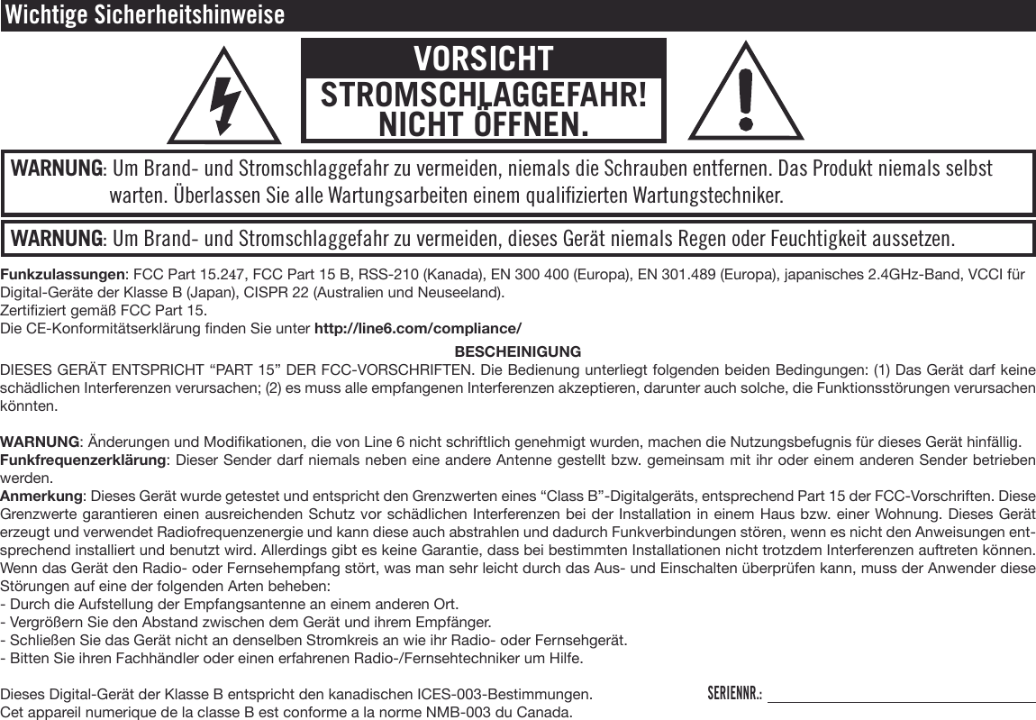 WARNUNG: Um Brand- und Stromschlaggefahr zu vermeiden, dieses Gerät niemals Regen oder Feuchtigkeit aussetzen.WARNUNG: Um Brand- und Stromschlaggefahr zu vermeiden, niemals die Schrauben entfernen. Das Produkt niemals selbst warten. Überlassen Sie alle Wartungsarbeiten einem qualiﬁzierten Wartungstechniker.Wichtige SicherheitshinweiseVORSICHTSTROMSCHLAGGEFAHR! NICHT ÖFFNEN.Funkzulassungen: FCC Part 15.247, FCC Part 15 B, RSS-210 (Kanada), EN 300 400 (Europa), EN 301.489 (Europa), japanisches 2.4GHz-Band, VCCI für Digital-Geräte der Klasse B (Japan), CISPR 22 (Australien und Neuseeland).Zertiziert gemäß FCC Part 15.Die CE-Konformitätserklärung nden Sie unter http://line6.com/compliance/BESCHEINIGUNGDIESES GERÄT ENTSPRICHT “PART 15” DER FCC-VORSCHRIFTEN. Die Bedienung unterliegt folgenden beiden Bedingungen: (1) Das Gerät darf keine schädlichen Interferenzen verursachen; (2) es muss alle empfangenen Interferenzen akzeptieren, darunter auch solche, die Funktionsstörungen verursachen könnten.WARNUNG: Änderungen und Modikationen, die von Line 6 nicht schriftlich genehmigt wurden, machen die Nutzungsbefugnis für dieses Gerät hinfällig. Funkfrequenzerklärung: Dieser Sender darf niemals neben eine andere Antenne gestellt bzw. gemeinsam mit ihr oder einem anderen Sender betrieben werden.Anmerkung: Dieses Gerät wurde getestet und entspricht den Grenzwerten eines “Class B”-Digitalgeräts, entsprechend Part 15 der FCC-Vorschriften. Diese Grenzwerte garantieren einen ausreichenden Schutz vor schädlichen Interferenzen bei der Installation in einem Haus bzw. einer Wohnung. Dieses Gerät erzeugt und verwendet Radiofrequenzenergie und kann diese auch abstrahlen und dadurch Funkverbindungen stören, wenn es nicht den Anweisungen ent-sprechend installiert und benutzt wird. Allerdings gibt es keine Garantie, dass bei bestimmten Installationen nicht trotzdem Interferenzen auftreten können. Wenn das Gerät den Radio- oder Fernsehempfang stört, was man sehr leicht durch das Aus- und Einschalten überprüfen kann, muss der Anwender diese Störungen auf eine der folgenden Arten beheben:- Durch die Aufstellung der Empfangsantenne an einem anderen Ort.- Vergrößern Sie den Abstand zwischen dem Gerät und ihrem Empfänger.- Schließen Sie das Gerät nicht an denselben Stromkreis an wie ihr Radio- oder Fernsehgerät.- Bitten Sie ihren Fachhändler oder einen erfahrenen Radio-/Fernsehtechniker um Hilfe.Dieses Digital-Gerät der Klasse B entspricht den kanadischen ICES-003-Bestimmungen.Cet appareil numerique de la classe B est conforme a la norme NMB-003 du Canada.SERIENNR.: