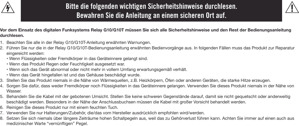 Bitte die folgenden wichtigen Sicherheitshinweise durchlesen. Bewahren Sie die Anleitung an einem sicheren Ort auf.Vor dem Einsatz des digitalen Funksystems Relay G10/G10T müssen Sie sich alle Sicherheitshinweise und den Rest der Bedienungsanleitung durchlesen.1. Beachten Sie alle in der Relay G10/G10T-Anleitung erwähnten Warnungen.2. Führen Sie nur die in der Relay G10/G10T-Bedienungsanleitung erwähnten Bedienvorgänge aus. In folgenden Fällen muss das Produkt zur Reparatureingereicht werden:• Wenn Flüssigkeiten oder Fremdkörper in das Geräteinnere gelangt sind. • Wenn das Produkt Regen oder Feuchtigkeit ausgesetzt war.• Wenn sich das Gerät abnormal oder nicht mehr in vollem Umfang erwartungsgemäß verhält.• Wenn das Gerät hingefallen ist und das Gehäuse beschädigt wurde.3. Stellen Sie das Produkt niemals in die Nähe von Wärmequellen, z.B. Heizkörpern, Öfen oder anderen Geräten, die starke Hitze erzeugen.4. Sorgen Sie dafür, dass weder Fremdkörper noch Flüssigkeiten in das Geräteinnere gelangen. Verwenden Sie dieses Produkt niemals in der Nähe vonWasser.5. Behandeln Sie die Kabel mit der gebotenen Umsicht. Stellen Sie keine schweren Gegenstände darauf, damit sie nicht gequetscht oder anderweitigbeschädigt werden. Besonders in der Nähe der Anschlussbuchsen müssen die Kabel mit großer Vorsicht behandelt werden.6. Reinigen Sie dieses Produkt nur mit einem feuchten Tuch.7. Verwenden Sie nur Halterungen/Zubehör, die/das vom Hersteller ausdrücklich empfohlen wird/werden.8. Setzen Sie sich niemals über längere Zeiträume hohen Schallpegeln aus, weil das zu Gehörverlust führen kann. Achten Sie immer auf einen auch ausmedizinischer Warte “vernünftigen” Pegel.