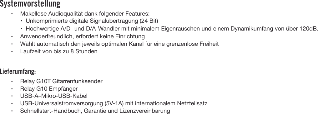 Systemvorstellung•Makellose Audioqualität dank folgender Features:• Unkomprimierte digitale Signalübertragung (24 Bit)• Hochwertige A/D- und D/A-Wandler mit minimalem Eigenrauschen und einem Dynamikumfang von über 120dB.•Anwenderfreundlich, erfordert keine Einrichtung•Wählt automatisch den jeweils optimalen Kanal für eine grenzenlose Freiheit•Laufzeit von bis zu 8 StundenLieferumfang:•Relay G10T Gitarrenfunksender•Relay G10 Empfänger•USB-A–Mikro-USB-Kabel•USB-Universalstromversorgung (5V-1A) mit internationalem Netzteilsatz•Schnellstart-Handbuch, Garantie und Lizenzvereinbarung