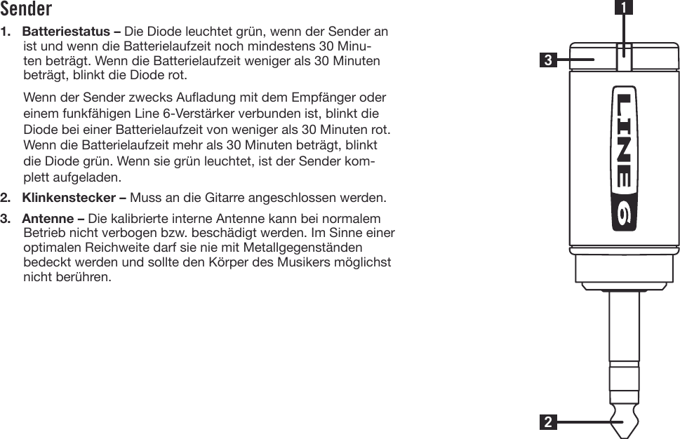 Sender1. Batteriestatus – Die Diode leuchtet grün, wenn der Sender anist und wenn die Batterielaufzeit noch mindestens 30 Minu-ten beträgt. Wenn die Batterielaufzeit weniger als 30 Minutenbeträgt, blinkt die Diode rot.Wenn der Sender zwecks Auadung mit dem Empfänger odereinem funkfähigen Line 6-Verstärker verbunden ist, blinkt dieDiode bei einer Batterielaufzeit von weniger als 30 Minuten rot.Wenn die Batterielaufzeit mehr als 30 Minuten beträgt, blinktdie Diode grün. Wenn sie grün leuchtet, ist der Sender kom-plett aufgeladen.2. Klinkenstecker – Muss an die Gitarre angeschlossen werden.3. Antenne – Die kalibrierte interne Antenne kann bei normalemBetrieb nicht verbogen bzw. beschädigt werden. Im Sinne eineroptimalen Reichweite darf sie nie mit Metallgegenständenbedeckt werden und sollte den Körper des Musikers möglichstnicht berühren.231