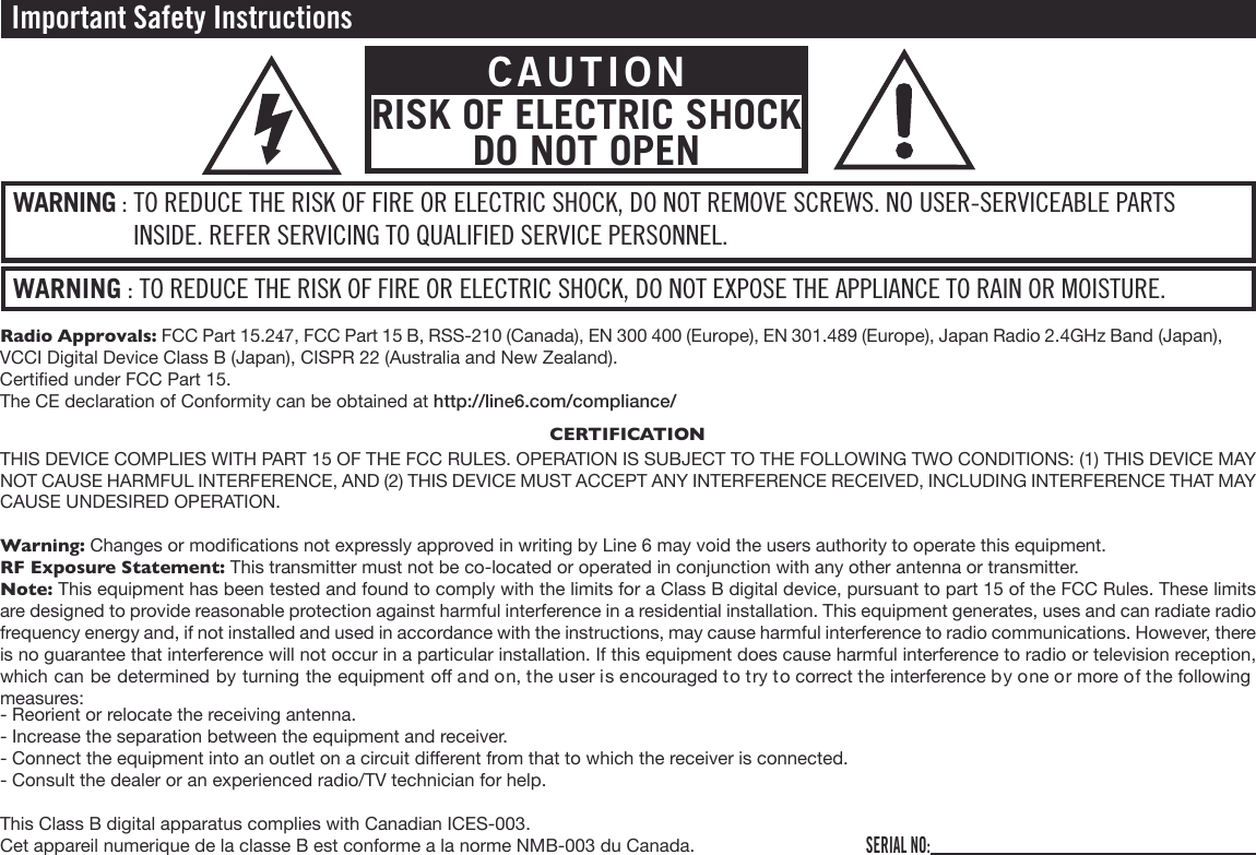 Important Safety InstructionsWARNING : TO REDUCE THE RISK OF FIRE OR ELECTRIC SHOCK, DO NOT EXPOSE THE APPLIANCE TO RAIN OR MOISTURE.WARNING : TO REDUCE THE RISK OF FIRE OR ELECTRIC SHOCK, DO NOT REMOVE SCREWS. NO USER-SERVICEABLE PARTS INSIDE. REFER SERVICING TO QUALIFIED SERVICE PERSONNEL.CAUTIONRISK OF ELECTRIC SHOCK DO NOT OPENSERIAL NO:Radio Approvals: FCC Part 15.247, FCC Part 15 B, RSS-210 (Canada), EN 300 400 (Europe), EN 301.489 (Europe), Japan Radio 2.4GHz Band (Japan), VCCI Digital Device Class B (Japan), CISPR 22 (Australia and New Zealand).Certied under FCC Part 15.The CE declaration of Conformity can be obtained at http://line6.com/compliance/CERTIFICATIONTHIS DEVICE COMPLIES WITH PART 15 OF THE FCC RULES. OPERATION IS SUBJECT TO THE FOLLOWING TWO CONDITIONS: (1) THIS DEVICE MAY NOT CAUSE HARMFUL INTERFERENCE, AND (2) THIS DEVICE MUST ACCEPT ANY INTERFERENCE RECEIVED, INCLUDING INTERFERENCE THAT MAY CAUSE UNDESIRED OPERATION.Warning: Changes or modications not expressly approved in writing by Line 6 may void the users authority to operate this equipment.RF Exposure Statement: This transmitter must not be co-located or operated in conjunction with any other antenna or transmitter.Note: This equipment has been tested and found to comply with the limits for a Class B digital device, pursuant to part 15 of the FCC Rules. These limits are designed to provide reasonable protection against harmful interference in a residential installation. This equipment generates, uses and can radiate radio frequency energy and, if not installed and used in accordance with the instructions, may cause harmful interference to radio communications. However, there is no guarantee that interference will not occur in a particular installation. If this equipment does cause harmful interference to radio or television reception, which can be determined by turning the equipment o and on, the user is encouraged to try to correct the interference by one or more of the following measures:- Reorient or relocate the receiving antenna.- Increase the separation between the equipment and receiver.- Connect the equipment into an outlet on a circuit dierent from that to which the receiver is connected.- Consult the dealer or an experienced radio/TV technician for help.This Class B digital apparatus complies with Canadian ICES-003.Cet appareil numerique de la classe B est conforme a la norme NMB-003 du Canada.